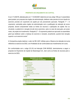 175
PROPOSTA DE ORÇAMENTO DE CAPITAL
A Lei n o
6.404/76, alterada pela Lei n o
10.303/2001 determina em seu artigo 196 que “a assembleia
geral poderá, por proposta dos órgãos da administração, deliberar reter parcela do lucro líquido do
exercício prevista em orçamento de capital por ela previamente aprovado. Parágrafo 1o
– O
orçamento, submetido pelos órgãos da administração com a justificação da retenção de lucros
proposta, deverá compreender todas as fontes de recursos e aplicações de capital, fixo ou
circulante, e poderá ter a duração de até cinco exercícios, salvo no caso de execução, por prazo
maior, de projeto de investimento. Parágrafo 2o
– O orçamento poderá ser aprovado na assembleia
geral que deliberar sobre o balanço do exercício e revisado, anualmente, quando tiver duração
superior a um exercício social.”
A Companhia propõe destinar o valor de R$ 3.267 milhões para a Reserva de retenção de lucros
referente ao exercício de 2022, com finalidade de dar continuidade aos investimentos em curso.
Em conformidade com o artigo 25 (IV) da Instrução CVM 80/2022, demonstramos a seguir a
proposta de Orçamento de Capital da Neoenergia S.A., bem como as fontes de recursos para o
exercício de 2023.
ORÇAMENTO DE CAPITAL 2023
REDES 9.367
Distribuição 4.793
Transmissão 4.574
RENOVÁVEIS 341
Geração eólica 297
Geração hidráulica 44
LIBERALIZADO 42
Geração a gás 15
Comercialização e serviços 27
HOLDING 14
TOTAL 9.764
FONTE DE RECURSOS
Retenção de lucros 3.267
Geração de caixa e recursos de terceiros líquidos 6.497
TOTAL 9.764
APLICAÇÕES DE RECURSOS
 