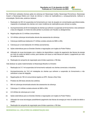 Resultados em 31 de dezembro de 2022
Publicado em 15 de fevereiro de 2023
NEOENERGIA S.A. | RELATÓRIO DA ADMINISTRAÇÃO 2022
22
No 4T22 foram adotadas diversas ações de cobrança em Neoenergia Coelba, Neoenergia Pernambuco, Neoenergia
Cosern e Neoenergia Elektro com intuito de diminuir o índice de inadimplência e, consequentemente, melhorar a
arrecadação. Dentre elas, podemos destacar:
i. Realização de 403 mil suspensões de fornecimento por meio de atuação em concentrações georreferenciadas,
mapeando a localização dos clientes com maior incidência de inadimplência para otimizar as ações;
ii. Acompanhamentos de 93 mil instalações de clientes que sofreram a suspensão do fornecimento e não solicitaram
a taxa de religação, no intuito de evitar perdas no processo com fraudes ou desligamentos;
iii. Negativações de 3,3 milhões consumidores;
iv. 3,6 milhões cobranças terceirizadas através das assessorias de cobrança;
v. Cobranças telefônicas totalizando 47 milhões contatos através de SMS e URA;
vi. Cobrança por e-mail totalizando 34 milhões acionamentos;
vii. Ações sistemáticas para os Grandes Clientes e negociações com órgãos do Poder Público;
viii. Utilização de novas tecnologias com o objetivo de disponibilizar a opção de pagamento das faturas de energia
por meio do cartão de débito e ainda, para clientes com duas ou mais faturas em aberto, o pagamento por meio
do cartão de crédito;
ix. Realização de campanha de negociação para dívidas superiores a 180 dias.
Vale destacar as ações implementadas na Neoenergia Brasília no trimestre:
i. Realização de 31,7 mil suspensões de fornecimento realizado nos clientes comerciais e industriais;
ii. Acompanhamentos de 12,6 mil instalações de clientes que sofreram a suspensão do fornecimento e não
solicitaram a taxa de religação;
iii. Negativações de 190 mil consumidores ligados ao SPC, Serasa e Boa Vista;
iv. Protesto de 236 títulos através dos cartórios;
v. 864 mil cobranças terceirizada através das assessorias de cobrança;
vi. Cobranças 4,3 milhões contatos através de SMS e URA;
vii. 2,8 milhões de cobranças por e-mail;
viii. Ações sistemáticas para os Grandes Clientes e negociações com órgãos do Poder Público;
ix. Utilização de novas tecnologias possibilitando pagamento das faturas de energia por meio do cartão de débito e
crédito;
x. Realização de campanha de negociação para dívidas superiores a 180 dias.
 