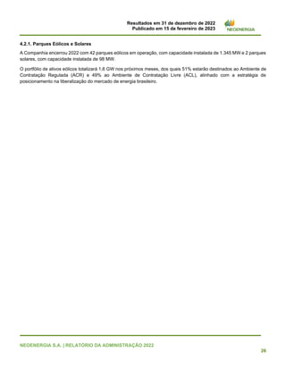 Resultados em 31 de dezembro de 2022
Publicado em 15 de fevereiro de 2023
NEOENERGIA S.A. | RELATÓRIO DA ADMINISTRAÇÃO 2022
26
4.2.1. Parques Eólicos e Solares
A Companhia encerrou 2022 com 42 parques eólicos em operação, com capacidade instalada de 1.345 MW e 2 parques
solares, com capacidade instalada de 98 MW.
O portfólio de ativos eólicos totalizará 1,6 GW nos próximos meses, dos quais 51% estarão destinados ao Ambiente de
Contratação Regulada (ACR) e 49% ao Ambiente de Contratação Livre (ACL), alinhado com a estratégia de
posicionamento na liberalização do mercado de energia brasileiro.
 