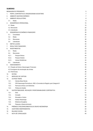 SUMÁRIO
MENSAGEM DO PRESIDENTE 5
1. PERFIL CORPORATIVO E ORGANOGRAMA SOCIETÁRIO 7
2. AMBIENTE MACROECONÔMICO 7
3. AMBIENTE REGULATÓRIO 8
3.1. Redes 8
4. DESEMPENHO OPERACIONAL 15
4.1. Redes 15
4.2. Renováveis 25
4.3. Liberalizado 29
5. DESEMPENHO ECONÔMICO-FINANCEIRO 30
5.1. Consolidado 30
5.2. Redes 31
5.3. Renováveis 38
5.4. Liberalizado 40
6. EBITDA (LAJIDA) 42
7. RESULTADO FINANCEIRO 42
8. INVESTIMENTOS 43
8.1. Redes 43
8.2. Renováveis 44
8.2.1. Parques Eólicos 44
8.2.2. Parques Solares 44
8.2.3. Usinas Hidrelétricas 44
8.3. Liberalizado 44
9. ENDIVIDAMENTO 45
9.1. Posição de Dívida e Alavancagem Financeira 45
9.2 Cronograma de amortização das dívidas 45
9.3. Perfil Dívida 46
10. RATING 47
11. MERCADO DE CAPITAIS 47
12. OUTROS TEMAS 48
12.1. Clientes Baixa Renda 48
12.2. OPA Neoenergia Pernambuco, AGE e Conversão de Registro para Categoria B 48
12.3. Permuta de Ativos com Eletrobras 48
12.4. Práticas de Gestão 48
13. SUSTENTABILIDADE, INOVAÇÃO E RESPONSABILIDADE CORPORATIVA 51
13.1. ESG 51
13.2. Inovação 53
13.3. Educação e Cultura 54
13.4. Instituto Neoenergia 56
13.5. Eficiência Energética 56
13.6. Pesquisa e Desenvolvimento 57
14. PRÊMIOS E RECONHECIMENTOS DO GRUPO NEOENERGIA 60
15. AUDITORES INDEPENDENTES 63
16. BALANÇO SOCIAL 63
17. NOTA DE CONCILIAÇÃO 64
 