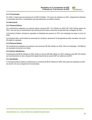 Resultados em 31 de dezembro de 2022
Publicado em 15 de fevereiro de 2023
NEOENERGIA S.A. | RELATÓRIO DA ADMINISTRAÇÃO 2022
44
8.1.2.Transmissão
Em 2022, o Capex das transmissoras foi de R$ 2,6 bilhões, 17% acima do realizado em 2021, integralmente dedicado
à construção das linhas e subestações dos lotes adquiridos nos leilões recentes.
8.2.Renováveis
8.2.1.Parques Eólicos
Os investimentos realizados nos parques eólicos somaram R$ 1.213 milhões em 2022, R$ 1.625 milhões abaixo de
2021, uma vez que os investimentos nas turbinas já foram feitos e entramos na fase final das montagens de Oitis.
(i) Complexo Chafariz: entrada em operação na totalidade dos parques no 4T21 com realização de capex no início de
2022;
(ii) Complexo Oitis: continuidade da construção do complexo, atualmente 74 aerogeradores estão montados, dos quais
65 estão em operação.
8.2.2.Parques Solares
Os investimentos realizados nos parques Luzia somaram R$ 464 milhões em 2022. Obra em finalização, 145 MWp já
em operação (comercial e em teste).
8.2.3.Usinas Hidrelétricas
Investimentos de R$ 59 milhões em 2022, frente ao valor de R$ 206 milhões em 2021. Destaque para R$ 130 milhões
de reconhecimento no ativo intangível de Itapebi decorrente do acordo GSF em setembro de 2021.
8.3.Liberalizado
A Termopernambuco realizou investimentos no montante de R$ 54 milhões em 2022, 35% abaixo do realizado em 2021,
de acordo com seu cronograma de manutenções.
 