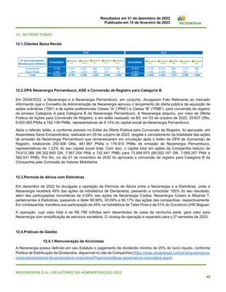 Resultados em 31 de dezembro de 2022
Publicado em 15 de fevereiro de 2023
NEOENERGIA S.A. | RELATÓRIO DA ADMINISTRAÇÃO 2022
48
12. OUTROS TEMAS
12.1.Clientes Baixa Renda
12.2.OPA Neoenergia Pernambuco, AGE e Conversão de Registro para Categoria B
Em 20/04/2022, a Neoenergia e a Neoenergia Pernambuco, em conjunto, divulgaram Fato Relevante ao mercado
informando que o Conselho de Administração da Neoenergia aprovou o lançamento de oferta pública de aquisição de
ações ordinárias (“ON”) e de ações preferenciais Classe “A” (“PNA”) e Classe “B” (“PNB”), para conversão de registro
de emissor Categoria A para Categoria B da Neoenergia Pernambuco. A Neoenergia adquiriu, por meio de Oferta
Pública de Ações para Conversão de Registro, e em leilão realizado na B3, em 03 de outubro de 2022, 29.637 ONs,
6.620.985 PNAs e 162.156 PNBs, representativas de 9,13% do capital social da Neoenergia Pernambuco.
Após o referido leilão, e conforme previsto no Edital da Oferta Pública para Conversão de Registro, foi aprovado, em
Assembleia Geral Extraordinária, realizada em 28 de outubro de 2022, resgate e cancelamento da totalidade das ações
de emissão da Neoenergia Pernambuco que remanesceram em circulação após o leilão da OPA de Conversão de
Registro, totalizando 250.506 ONs, 481.997 PNAs e 179.910 PNBs de emissão da Neoenergia Pernambuco,
representativas de 1,22% do seu capital social total. Com isso, o capital total em ações da Companhia reduziu de
74.612.388 (66.302.693 ON, 7.567.254 PNA e 742.441 PNB) para 73.699.975 (66.052.187 ON, 7.085.257 PNA e
562.531 PNB). Por fim, no dia 01 de novembro de 2022 foi aprovada a conversão de registro para Categoria B da
Companhia pela Comissão de Valores Mobiliários.
12.3.Permuta de Ativos com Eletrobras
Em dezembro de 2022 foi divulgada a operação de Permuta de Ativos entre a Neoenergia e a Eletrobras, onde a
Neoenergia receberá 49% das ações da hidrelétrica de Dardanelos, passando a consolidar 100% do seu resultado,
além das participações minoritárias de 0,04% das ações de Neoenergia Coelba, Neoenergia Cosern e Afluente T,
pertencentes à Eletrobras, passando a deter 98,98%, 93,09% e 90,17% das ações das companhias, respectivamente.
Em contrapartida, transfere sua participação de 49% na hidrelétrica de Teles Pires e de 51% do Consórcio UHE Baguari.
A operação, cujo valor total é de R$ 788 milhões sem desembolso de caixa de nenhuma parte, gera valor para
Neoenergia com simplificação de estrutura societária. O closing da operação é esperado para o 2º semestre de 2023.
12.4.Práticas de Gestão
12.4.1.Remuneração de Acionistas
A Neoenergia possui definido em seu Estatuto o pagamento de dividendo mínimo de 25% do lucro líquido, conforme
Política de Distribuição de Dividendos, disponível no site da Companhia (https://www.neoenergia.com/pt-br/governanca-
corporativa/sistema-de-governanca-corporativa/Paginas/politicas-governanca-corporativa.aspx).
Nº de Consumidores
Residenciais (milhares)
Consolidado Consolidado
Convencional 10.392 3.911 2.341 962 2.217 961 10.603 4.018 2.414 985 2.217 969
Baixa Renda 3.824 1.857 1.214 403 277 73 3.303 1.612 1.070 352 233 37
Total 14.215 5.767 3.555 1.365 2.494 1.034 13.907 5.630 3.484 1.337 2.450 1.006
4T22 4T21
 