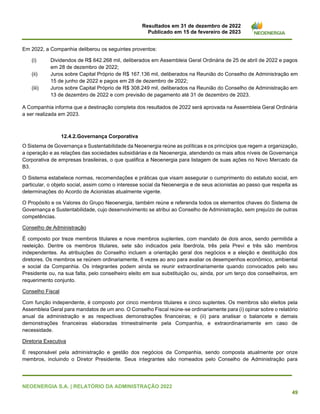 Resultados em 31 de dezembro de 2022
Publicado em 15 de fevereiro de 2023
NEOENERGIA S.A. | RELATÓRIO DA ADMINISTRAÇÃO 2022
49
Em 2022, a Companhia deliberou os seguintes proventos:
(i) Dividendos de R$ 642.268 mil, deliberados em Assembleia Geral Ordinária de 25 de abril de 2022 e pagos
em 28 de dezembro de 2022;
(ii) Juros sobre Capital Próprio de R$ 167.136 mil, deliberados na Reunião do Conselho de Administração em
15 de junho de 2022 e pagos em 28 de dezembro de 2022;
(iii) Juros sobre Capital Próprio de R$ 308.249 mil, deliberados na Reunião do Conselho de Administração em
13 de dezembro de 2022 e com previsão de pagamento até 31 de dezembro de 2023.
A Companhia informa que a destinação completa dos resultados de 2022 será aprovada na Assembleia Geral Ordinária
a ser realizada em 2023.
12.4.2.Governança Corporativa
O Sistema de Governança e Sustentabilidade da Neoenergia reúne as políticas e os princípios que regem a organização,
a operação e as relações das sociedades subsidiárias e da Neoenergia, atendendo os mais altos níveis de Governança
Corporativa de empresas brasileiras, o que qualifica a Neoenergia para listagem de suas ações no Novo Mercado da
B3.
O Sistema estabelece normas, recomendações e práticas que visam assegurar o cumprimento do estatuto social, em
particular, o objeto social, assim como o interesse social da Neoenergia e de seus acionistas ao passo que respeita as
determinações do Acordo de Acionistas atualmente vigente.
O Propósito e os Valores do Grupo Neoenergia, também reúne e referenda todos os elementos chaves do Sistema de
Governança e Sustentabilidade, cujo desenvolvimento se atribui ao Conselho de Administração, sem prejuízo de outras
competências.
Conselho de Administração
É composto por treze membros titulares e nove membros suplentes, com mandato de dois anos, sendo permitida a
reeleição. Dentre os membros titulares, sete são indicados pela Iberdrola, três pela Previ e três são membros
independentes. As atribuições do Conselho incluem a orientação geral dos negócios e a eleição e destituição dos
diretores. Os membros se reúnem ordinariamente, 8 vezes ao ano para avaliar os desempenhos econômico, ambiental
e social da Companhia. Os integrantes podem ainda se reunir extraordinariamente quando convocados pelo seu
Presidente ou, na sua falta, pelo conselheiro eleito em sua substituição ou, ainda, por um terço dos conselheiros, em
requerimento conjunto.
Conselho Fiscal
Com função independente, é composto por cinco membros titulares e cinco suplentes. Os membros são eleitos pela
Assembleia Geral para mandatos de um ano. O Conselho Fiscal reúne-se ordinariamente para (i) opinar sobre o relatório
anual da administração e as respectivas demonstrações financeiras; e (ii) para analisar o balancete e demais
demonstrações financeiras elaboradas trimestralmente pela Companhia, e extraordinariamente em caso de
necessidade.
Diretoria Executiva
É responsável pela administração e gestão dos negócios da Companhia, sendo composta atualmente por onze
membros, incluindo o Diretor Presidente. Seus integrantes são nomeados pelo Conselho de Administração para
 