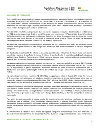 Resultados em 31 de dezembro de 2022
Publicado em 15 de fevereiro de 2023
NEOENERGIA S.A. | RELATÓRIO DA ADMINISTRAÇÃO 2022
5
MENSAGEM DO PRESIDENTE
Com a resiliência do nosso modelo de negócios diversificado e integrado, e suportado por uma estratégia de crescimento
sustentável, encerramos o ano de 2022 com um EBITDA de R$ 11,6 bilhões, 18% acima de 2021, e alcançamos um
lucro líquido de R$ 4,7 bilhões, crescimento de 20% em relação ao ano anterior. Mantivemos nossa disciplina de custos,
melhorando em cerca de 100 bps o indicador de eficiência de gastos (Opex / Margem Bruta), refletindo a expansão do
nosso portfólio de negócios com ganho de rentabilidade.
Além de sólidos resultados, avançamos em duas importantes etapas de nosso plano de otimização de portfólio ainda
em 2022: anunciamos a permuta de ativos com a Eletrobras, onde assumiremos 100% do controle da usina hidrelétrica
de Dardanelos além das participações residuais da Eletrobras em ativos de nosso controle, em troca das nossas
participações nas usinas Baguari e Teles Pires; e realizamos ainda a Oferta Pública de Ações da Neoenergia
Pernambuco com a qual passamos a deter 100% das ações da distribuidora.
Ancorados em uma estratégia clara de expansão sustentável, em 2022 investimos mais de R$ 9,9 bilhões em nossas
redes de distribuição e transmissão e em energia limpa e acessível, além do desenvolvimento de soluções energéticas
inteligentes.
Em distribuição, investimos R$ 5,4 bilhões na expansão, confiabilidade e inteligência de nossas redes, com foco na
experiência e aumento da satisfação de nossos 16 milhões de clientes. Dentro do projeto Conexão Digital, entregamos
a plataforma de Gestão do Relacionamento (CRM), importante alavanca para a implementação dos novos produtos e
serviços, além da completa integração dos canais de atendimento.
Na Neoenergia Brasília, concessionária adquirida em março de 2021, alcançamos EBITDA recorde de R$ 350 milhões
e seguimos a trajetória de melhoria nos índices operacionais: desde a aquisição, melhoramos 25% no DEC, 19% no
FEC e enquadramos as perdas regulatórias. Avançamos também no plano plurianual de investimentos para a
distribuidora, com foco na padronização, melhoria da qualidade do serviço e atendimento dos clientes do Distrito
Federal.
No segmento de transmissão investimos R$ 2,6 bilhões, energizamos as linhas de Jalapão (728 km) e Rio Formoso
(210 km), ambas com antecipação em relação ao previsto no edital, além da entrega de trechos de outros lotes em
construção, totalizando uma Receita Anual Permitida (RAP) adicional de R$ 200 milhões. Seguimos investindo no
crescimento com alta rentabilidade, arrematando os Lotes 2 e 11 do Leilão de Transmissão de junho de 2022.
Investimos também na ampliação de nosso parque renovável, antecipando a entrega do Complexo Eólico de Oitis (567
MW), entre os estados do Piauí e da Bahia, que encerrou o ano com 70% da capacidade em operação (comercial +
testes). Também demos início à operação de nosso primeiro parque solar, Luzia (149 MWp), na Paraíba, que se destaca
pelo pioneirismo no processo de associação com o Parque Eólico Chafariz, na Paraíba, otimizando os custos de
transmissão.
Para além do desenvolvimento de nossa carteira de projetos renováveis, seguimos trabalhando em parcerias
estratégicas para a viabilizar novas tecnologias, descarbonização e soluções industriais limpas. Assinamos
memorandos de entendimento com empresas e governos estaduais para o desenvolvimento de projetos de hidrogênio
verde e eólica offshore, e temos participado ativamente da construção da regulamentação dessas soluções energéticas
no país.
A sustentabilidade é a base de nosso modelo de negócios e seguimos comprometidos com o meio ambiente e o
desenvolvimento socioeconômico dos locais onde atuamos. Buscando assegurar transparência a esse compromisso,
 