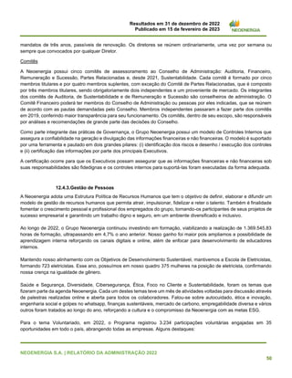 Resultados em 31 de dezembro de 2022
Publicado em 15 de fevereiro de 2023
NEOENERGIA S.A. | RELATÓRIO DA ADMINISTRAÇÃO 2022
50
mandatos de três anos, passíveis de renovação. Os diretores se reúnem ordinariamente, uma vez por semana ou
sempre que convocados por qualquer Diretor.
Comitês
A Neoenergia possui cinco comitês de assessoramento ao Conselho de Administração: Auditoria, Financeiro,
Remuneração e Sucessão, Partes Relacionadas e, desde 2021, Sustentabilidade. Cada comitê é formado por cinco
membros titulares e por quatro membros suplentes, com exceção do Comitê de Partes Relacionadas, que é composto
por três membros titulares, sendo obrigatoriamente dois independentes e um proveniente de mercado. Os integrantes
dos comitês de Auditoria, de Sustentabilidade e de Remuneração e Sucessão são conselheiros de administração. O
Comitê Financeiro poderá ter membros do Conselho de Administração ou pessoas por eles indicadas, que se reúnem
de acordo com as pautas demandadas pelo Conselho. Membros independentes passaram a fazer parte dos comitês
em 2019, conferindo maior transparência para seu funcionamento. Os comitês, dentro de seu escopo, são responsáveis
por análises e recomendações de grande parte das decisões do Conselho.
Como parte integrante das práticas de Governança, o Grupo Neoenergia possui um modelo de Controles Internos que
assegura a confiabilidade na geração e divulgação das informações financeiras e não financeiras. O modelo é suportado
por uma ferramenta e pautado em dois grandes pilares: (i) identificação dos riscos e desenho / execução dos controles
e (ii) certificação das informações por parte dos principais Executivos.
A certificação ocorre para que os Executivos possam assegurar que as informações financeiras e não financeiras sob
suas responsabilidades são fidedignas e os controles internos para suportá-las foram executadas da forma adequada.
12.4.3.Gestão de Pessoas
A Neoenergia adota uma Estrutura Política de Recursos Humanos que tem o objetivo de definir, elaborar e difundir um
modelo de gestão de recursos humanos que permita atrair, impulsionar, fidelizar e reter o talento. Também é finalidade
fomentar o crescimento pessoal e profissional dos empregados do grupo, tornando-os participantes de seus projetos de
sucesso empresarial e garantindo um trabalho digno e seguro, em um ambiente diversificado e inclusivo.
Ao longo de 2022, o Grupo Neoenergia continuou investindo em formação, viabilizando a realização de 1.369.545,83
horas de formação, ultrapassando em 4,7% o ano anterior. Nosso ganho foi maior pois ampliamos a possibilidade de
aprendizagem interna reforçando os canais digitais e online, além de enfocar para desenvolvimento de educadores
internos.
Mantendo nosso alinhamento com os Objetivos de Desenvolvimento Sustentável, mantivemos a Escola de Eletricistas,
formando 723 eletricistas. Esse ano, possuímos em nosso quadro 375 mulheres na posição de eletricista, confirmando
nossa crença na igualdade de gênero.
Saúde e Segurança, Diversidade, Cibersegurança, Ética, Foco no Cliente e Sustentabilidade, foram os temas que
fizeram parte da agenda Neoenergia. Cada um destes temas teve um mês de atividades voltadas para discussão através
de palestras realizadas online e aberta para todos os colaboradores. Falou-se sobre autocuidado, ética e inovação,
engenharia social e golpes no whatsapp, finanças sustentáveis, mercado de carbono, empregabilidade diversa e vários
outros foram tratados ao longo do ano, reforçando a cultura e o compromisso da Neoenergia com as metas ESG.
Para o tema Voluntariado, em 2022, o Programa registrou 3.234 participações voluntárias engajadas em 35
oportunidades em todo o país, abrangendo todas as empresas. Alguns destaques:
 