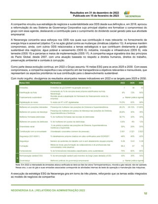 Resultados em 31 de dezembro de 2022
Publicado em 15 de fevereiro de 2023
NEOENERGIA S.A. | RELATÓRIO DA ADMINISTRAÇÃO 2022
52
A companhia vinculou sua estratégia de negócios e sustentabilidade aos ODS desde sua definição e, em 2018, aprovou
a reformulação do seu Sistema de Governança Corporativa cujo principal objetivo era formalizar o compromisso do
grupo com essa agenda, destacando a contribuição para o cumprimento do dividendo social gerado pela sua atividade
empresarial.
A Neoenergia concentra seus esforços nos ODS nos quais sua contribuição é mais relevante: no fornecimento de
energia limpa e acessível (objetivo 7) e na ação global contra as mudanças climáticas (objetivo 13). A empresa mantém
compromisso, ainda, com outros ODS relacionados a temas estratégicos e que contribuem diretamente à gestão
sustentável dos negócios: água potável e saneamento (ODS 6), indústria, inovação e infraestrutura (ODS 9), vida
terrestre (ODS 15) e parcerias e meios de implementação (ODS 17). A companhia segue signatária dos dez princípios
do Pacto Global, desde 2007, com uma atuação baseada no respeito a direitos humanos, direitos do trabalho,
preservação ambiental e combate à corrupção.
Como parte dessa evolução contínua, em 2022 o Grupo assumiu 16 metas ESG para os anos 2025 e 2030. Com esses
compromissos, a companhia especifica o seu empenho em dar transparência a objetivos relevantes e mensuráveis, que
representam os aspectos prioritários na sua contribuição para o desenvolvimento sustentável.
Com muito orgulho, divulgamos os resultados alcançados nesses indicadores em 2022 e os targets para 2025 e 2030:
Nota: Em 2022 a intensidade de emissões atípica verificada se deve ao fato da Usina Termopernambuco, movida a gás natural, não ter operado.
Nesse ano, o uso do gás e suas emissões associadas corresponde às atividades internas de teste de operação e manutenção das máquinas.
A execução da estratégia ESG da Neoenergia gira em torno de três pilares, reforçando que os temas estão integrados
ao modelo de negócios da companhia:
Metas ESG Parâmetros 2022 2025 2030
Emissões Emissões de gCO2/kWh na geração (escopo 1) 1 36 20
Eletrificação da frota
Incremento do % de veículos leves próprios eletrificados na frota
Neoenergia
8% 13% 50%
Financiamento sustentável
Revisão anual e atualização do framework de financiamento verde da
empresa
a
Digitalização de redes % redes de AT e MT digitalizadas 74,5% 83% 90%
Mulheres em posições relevantes Presença de mulheres nas posições de Diretoria e Superintendência 28,3% 29,10% 31,80%
Mulheres em postos de liderança
Presença de mulheres em postos de liderança nas posições de Diretoria,
Superintendência e Gerência.
28,8% 30% 35%
Mulheres formadas eletricistas % de mulheres formadas nas escolas de eletricistas 36,7% 30% 35%
Mulheres em postos de eletricista % de mulheres em postos de eletricistas 5,6% 9% 12%
Diversidade racial
% de pretos e pardos nas posições de Diretoria, Superintendência,
Gerência e Supervisão.
30% 20% 25%
Contribuição com a comunidade Voluntariado corporativo (número de pessoas) 3.501 2.321 2.623
Segurança (ISO 45001) % trabalhadores próprios lotados em sites certificados pela ISO45001 48% 40% 42%
Segurança Número de acidentes de trabalho com e sem afastamento (equipe própria) 0,26 0,43 0,39
Formação
Média de horas para formação de colaboradores e de profissionais das
comunidades onde atuamos
89,2 67 70
Fornecedores % de fornecedores relevantes classificados como sustentáveis 75% 80% 85%
Remuneração variável ESG % da remuneração variável para incentivo de longo prazo atrelada a ESG 30% 30% 33%
Governança Melhores práticas de governança empresarial a
E
Manter prática vigente
Manter prática vigente
S
G
 