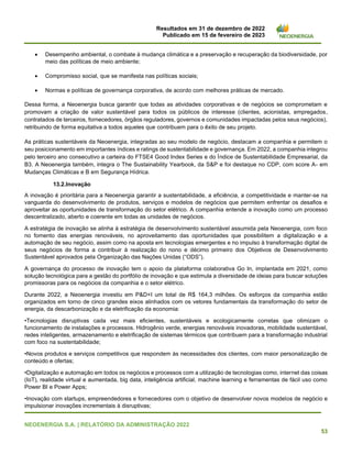 Resultados em 31 de dezembro de 2022
Publicado em 15 de fevereiro de 2023
NEOENERGIA S.A. | RELATÓRIO DA ADMINISTRAÇÃO 2022
53
• Desempenho ambiental, o combate à mudança climática e a preservação e recuperação da biodiversidade, por
meio das políticas de meio ambiente;
• Compromisso social, que se manifesta nas políticas sociais;
• Normas e políticas de governança corporativa, de acordo com melhores práticas de mercado.
Dessa forma, a Neoenergia busca garantir que todas as atividades corporativas e de negócios se comprometam e
promovam a criação de valor sustentável para todos os públicos de interesse (clientes, acionistas, empregados,
contratados de terceiros, fornecedores, órgãos reguladores, governos e comunidades impactadas pelos seus negócios),
retribuindo de forma equitativa a todos aqueles que contribuem para o êxito de seu projeto.
As práticas sustentáveis da Neoenergia, integradas ao seu modelo de negócio, destacam a companhia e permitem o
seu posicionamento em importantes índices e ratings de sustentabilidade e governança. Em 2022, a companhia integrou
pelo terceiro ano consecutivo a carteira do FTSE4 Good Index Series e do Índice de Sustentabilidade Empresarial, da
B3. A Neoenergia também, integra o The Sustainability Yearbook, da S&P e foi destaque no CDP, com score A- em
Mudanças Climáticas e B em Segurança Hídrica.
13.2.Inovação
A inovação é prioritária para a Neoenergia garantir a sustentabilidade, a eficiência, a competitividade e manter-se na
vanguarda do desenvolvimento de produtos, serviços e modelos de negócios que permitem enfrentar os desafios e
aproveitar as oportunidades de transformação do setor elétrico. A companhia entende a inovação como um processo
descentralizado, aberto e coerente em todas as unidades de negócios.
A estratégia de inovação se alinha à estratégia de desenvolvimento sustentável assumida pela Neoenergia, com foco
no fomento das energias renováveis, no aproveitamento das oportunidades que possibilitem a digitalização e a
automação de seu negócio, assim como na aposta em tecnologias emergentes e no impulso à transformação digital de
seus negócios de forma a contribuir à realização do nono e décimo primeiro dos Objetivos de Desenvolvimento
Sustentável aprovados pela Organização das Nações Unidas (“ODS”).
A governança do processo de inovação tem o apoio da plataforma colaborativa Go In, implantada em 2021, como
solução tecnológica para a gestão do portfólio de inovação e que estimula a diversidade de ideias para buscar soluções
promissoras para os negócios da companhia e o setor elétrico.
Durante 2022, a Neoenergia investiu em P&D+I um total de R$ 164,3 milhões. Os esforços da companhia estão
organizados em torno de cinco grandes eixos alinhados com os vetores fundamentais da transformação do setor de
energia, da descarbonização e da eletrificação da economia:
•Tecnologias disruptivas cada vez mais eficientes, sustentáveis e ecologicamente corretas que otimizam o
funcionamento de instalações e processos. Hidrogênio verde, energias renováveis inovadoras, mobilidade sustentável,
redes inteligentes, armazenamento e eletrificação de sistemas térmicos que contribuem para a transformação industrial
com foco na sustentabilidade;
•Novos produtos e serviços competitivos que respondem às necessidades dos clientes, com maior personalização de
conteúdo e ofertas;
•Digitalização e automação em todos os negócios e processos com a utilização de tecnologias como, internet das coisas
(IoT), realidade virtual e aumentada, big data, inteligência artificial, machine learning e ferramentas de fácil uso como
Power BI e Power Apps;
•Inovação com startups, empreendedores e fornecedores com o objetivo de desenvolver novos modelos de negócio e
impulsionar inovações incrementais à disruptivas;
 