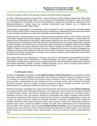 Resultados em 31 de dezembro de 2022
Publicado em 15 de fevereiro de 2023
NEOENERGIA S.A. | RELATÓRIO DA ADMINISTRAÇÃO 2022
54
•Cultura de inovação e talento como base para os pilares de transformação da organização.
Em 2022, a Neoenergia participou do Inova 2030 – Jovens Inovadores em ODS, programa realizado pelo Pacto Global
da Organização das Nações Unidas (ONU), a maior iniciativa de sustentabilidade corporativa do mundo. Em parceria
com a Fundação Dom Cabral (FDC) e Liga de Empreendedores, a iniciativa busca identificar e desenvolver jovens
intraempreendedores e acelerar ideias com potencial transformador para colaborar com os Objetivos de
Desenvolvimento Sustentável (ODS) da ONU.
Cabe ressaltar a inauguração do Lab Neoenergia, iniciativa conduzida com alunos bolsistas da Universidade Federal
do Rio Grande do Norte (UFRN), tutorados tecnicamente por professores e colaboradores da Neoenergia para entender
e propor soluções tecnológicas que solucionem problemáticas apresentadas pela companhia.
Destaca-se ainda, o reconhecimento em um dos maiores rankings de inovação no Brasil, o TOP 100 Open Corps 2022.
A premiação, realizada pela 100 Open Startups, identifica as corporações que mais praticaram inovação aberta com
startups no país. Entre julho/2021 e junho/2022, a Neoenergia se relacionou com mais de 47 startups. A startup Automa,
vencedora do Startup Challenge de Perdas Não-Técnicas, está desenvolvendo uma solução customizada e integrada
de Gêmeos Digitais, que se fundamenta no uso de drones, visão computacional e inteligência artificial. A startup Dispor
Energia, selecionada por meio da Chamada Cidade Zero Carbono, lançada pelo Município de Salvador e o SENAI
CIMATEC, realiza uma PoC (Proof of Concept) que busca o engajamento ao consumo consciente via inteligência em
medidores para gerar créditos ambientais. Ainda no tema de consumo consciente, o projeto piloto Plataforma Educativa
de Consumo Consciente, em parceria com a Smartiks, visa a mudança de hábito de consumo através do monitoramento
em tempo real e conteúdo educativo.
Outro projeto relevante de inovação aberta é o Coralizar, que conta com a participação da startup Biofábrica de Corais.
Esta iniciativa formada entre a WWF-Brasil e o Instituto Neoenergia, tem como o objetivo tornar a restauração, a
manutenção e a adaptação dos recifes de corais uma agenda prioritária no Brasil. Enfatiza-se projeto também conduzido
pelo Instituto Neoenergia, o Balcão de Ideias e Práticas Educativas, que por meio da inovação social promove a
educação em diversas cidades dentro das áreas de atuação do Grupo.
13.3.Educação e Cultura
No âmbito da educação, tem destaque o projeto Balcão de Ideias e Práticas Educativas que, sob gestão do Instituto
Neoenergia, capacitou 983 profissionais de educação, entre professores e gestores escolares, das redes de ensino de
13 municípios nos estados da Paraíba, Rio Grande do Norte, Pernambuco, Bahia e São Paulo. Em 2022, o projeto
apoiou a criação e implementação de cursos tutorados com foco na educação infantil, ensino fundamental e formação
de gestores escolares, além da cocriação de práticas educativas e planos de formação que tenham como foco o
desenvolvimento de competências da Base Nacional Comum Curricular – BNCC.
Na linha de educação e capacitação para o desenvolvimento territorial, desenvolvemos o projeto Ventos da Mudança,
uma parceria inovadora entre Neoenergia Renováveis e a Rio Energy com o Centro Técnico de Educação Profissional
do Sertão Produtivo (Cetep), escola técnica localizada em Caetité (BA), para contribuir com a formação cidadã e
profissional de jovens locais, que possuem escassez de oportunidades para realizar atividades extracurriculares,
essenciais para aqueles que estão cursando a formação técnica. Foi criado um calendário pedagógico em conjunto com
o Cetep, que envolve Grupos de Trabalho em Educação Ambiental e Juventudes, Atividades Teórico Práticas em
Educação Ambiental e Visita Guiada aos parques eólicos, junto a rodas de conversa com profissionais de ambas as
empresas sobre carreira, mercado de trabalho e profissão. Em 2022, foram contemplados mais de 100 estudantes.
Ainda na região, foram realizados, dentro do projeto Energia Produtiva de Caetité, cursos de capacitação digital para
estudantes dos cursos técnicos do Centro Territorial De Educação Profissional do Sertão Produtivo, que envolveram
também pessoas das comunidades vizinhas, visando facilitar o acesso ao mercado de trabalho empreendedorismo
local.
 