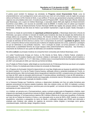 Resultados em 31 de dezembro de 2022
Publicado em 15 de fevereiro de 2023
NEOENERGIA S.A. | RELATÓRIO DA ADMINISTRAÇÃO 2022
55
O público jovem também foi destaque nas atividades do Programa Jovem Empreendedor Rural, curso de
empreendedorismo rural e protagonismo social, para jovens que vivem em comunidades rurais da região dos parques
eólicos da Paraíba e do Rio Grande do Norte, e que certificou 47 alunos que apresentaram propostas sustentáveis de
negócios nas comunidades onde vivem. A iniciativa faz parte do Programa SER – Saúde, Educação e Renda, idealizada
pela Neoenergia, com o apoio do Instituto Neoenergia, e executado desde 2020 pela Agência de Desenvolvimento
Econômico Local (ADEL), com recursos do subcrédito social do BNDES. A iniciativa atua em pilares que impactam
diretamente no Índice de Desenvolvimento Humano Municipal (IDHM) das regiões dos parques eólicos e linhas de
transmissão, atendendo aos três eixos do Índice e que também representam a sigla do projeto: Saúde, Educação e
Renda.
Pensando na criação de oportunidades de capacitação profissional gratuita, a Neoenergia desenvolve a Escola de
Eletricistas, que apoia a entrada no mercado de trabalho para moradores das áreas de atuação das distribuidoras de
energia elétrica da companhia – Bahia, Pernambuco, Rio Grande do Norte, São Paulo e Distrito Federal. A escola
promove a formação e capacitação de futuros profissionais, que, ao concluírem o programa, se tornam aptos a exercer
a função de eletricista de forma técnica e precisa. Com o compromisso de promover a igualdade de gênero, desde
2019, a companhia oferece turmas exclusivas para mulheres em edições especiais dos cursos, quebrando o paradigma
de que ser eletricistas é uma profissão masculina. Com a evolução do projeto, as turmas passaram a ser mistas,
comprovando a possibilidade feminina de ocupar espaços antes predominantemente masculinos. Isso fomentou o
crescimento de mulheres em seu quadro de eletricistas com excelentes resultados.
Na esfera cultural, as principais iniciativas da companhia foram conduzidas pelo Instituto Neoenergia, como:
(i) o edital Transformando Energia em Cultura, no Rio Grande do Norte, Bahia e Distrito Federal, ampliando a
participação para 42 projetos dirigidos para iniciativas voltadas à valorização da rica diversidade cultural brasileira e
contribuindo com os ODS 4, 8, 11 e 17. Além disso, o Instituto atuou no acompanhamento dos 25 projetos selecionados
em 2021 com execução em 2022, por meio de sua Central de Editais;
(ii) a 2ª edição do Prêmio Inspirar, edital dirigido ao reconhecimento de 16 lideranças femininas que atuam com projetos
de Arte e Cultura, foi ampliada para todas as áreas de concessão da Neoenergia;
(iii) o Programa de Iluminação Cultural foi desenvolvido em nova fase dirigida para as riquezas do patrimônio histórico
do interior brasileiro. Foi a vez do Theatro Cinema Guarany, edificação icônica e centenária localizada em Triunfo, no
sertão pernambucano. Além da iluminação cênica inaugurada em dezembro de 2022, o programa atuou em duas frentes
ao longo de 2022: ação de educação patrimonial para 14 escolas públicas, beneficiando a mais de 400 estudantes, e
intervenção cultural para a comunidade durante sua inauguração, envolvendo mais de 100 artistas, produtores culturais
e negócios locais, estimulando a geração de trabalho e renda;
(iv) a Caravana Energia que Transforma, continuou a desenvolver atividades com foco em ações formativas para
gestores socioculturais de diversos estados brasileiros. Além dos módulos online, em 2022, foi realizado o primeiro
evento presencial: “Trilhas da Caravana, caminhos para uma boa gestão”, um momento de troca e networking para 40
participantes do setor cultural do DF;
(v) o Instituto, em parceria com a Termopernambuco, apoiou o primeiro projeto parte do Resgatando a História, maior
programa de valorização de patrimônios culturais do Brasil, idealizado pelo BNDES, que conta com o apoio de grandes
empresas brasileiras. A Termopernambuco destinou R$ 2 milhões à Reforma de imóvel para requalificar o Portomídia,
por meio da Lei Federal de Incentivo à Cultura, a ser executado entre os anos de 2023 e 2025. Inserido no conjunto
arquitetônico, urbanístico e paisagístico do bairro do Recife, a edificação tombada pelo IPHAN será reformada e
ampliada para fortalecer seis cadeias de negócios de economia criativa dirigidas à tecnologia como games,
cinevideoanimação, multimídia, design, fotografia e música;
 