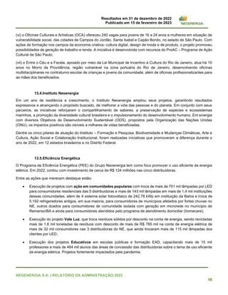 Resultados em 31 de dezembro de 2022
Publicado em 15 de fevereiro de 2023
NEOENERGIA S.A. | RELATÓRIO DA ADMINISTRAÇÃO 2022
56
(vi) o Oficinas Culturais e Artísticas (OCA) ofereceu 240 vagas para jovens de 16 a 24 anos e mulheres em situação de
vulnerabilidade social, das cidades de Campos do Jordão, Santa Isabel e Capão Bonito, no estado de São Paulo. Com
ações de formação nos campos da economia criativa- cultura digital, design de moda e de produto, o projeto promoveu
possibilidades de geração de trabalho e renda. A iniciativa é desenvolvida com recursos do ProAC – Programa de Ação
Cultural de São Paulo;
(vii) o Entre o Céu e a Favela, apoiado por meio da Lei Municipal de Incentivo à Cultura do Rio de Janeiro, atua há 10
anos no Morro da Providência, região vulnerável na zona portuária do Rio de Janeiro, desenvolvendo oficinas
multidisciplinares no contraturno escolar de crianças e jovens da comunidade, além de oficinas profissionalizantes para
as mães dos beneficiados.
13.4.Instituto Neoenergia
Em um ano de resiliência e crescimento, o Instituto Neoenergia ampliou seus projetos, garantindo resultados
expressivos e alcançando o propósito buscado, de melhorar a vida das pessoas e do planeta. Em conjunto com seus
parceiros, as iniciativas reforçaram o compartilhamento de saberes, a preservação de espécies e ecossistemas
marinhos, a promoção da diversidade cultural brasileira e o impulsionamento do desenvolvimento humano. Em sinergia
com diversos Objetivos de Desenvolvimento Sustentável (ODS), propostos pela Organização das Nações Unidas
(ONU), os impactos positivos são visíveis a milhares de vidas beneficiadas.
Dentre os cinco pilares de atuação do Instituto – Formação e Pesquisa, Biodiversidade e Mudanças Climáticas, Arte e
Cultura, Ação Social e Colaboração Institucional, foram realizadas iniciativas que promoveram a diferença durante o
ano de 2022, em 12 estados brasileiros e no Distrito Federal.
13.5.Eficiência Energética
O Programa de Eficiência Energética (PEE) do Grupo Neoenergia tem como foco promover o uso eficiente da energia
elétrica. Em 2022, contou com investimento de cerca de R$ 124 milhões nas cinco distribuidoras.
Entre as ações que merecem destaque estão:
• Execução de projetos com ação em comunidades populares com troca de mais de 701 mil lâmpadas por LED
para consumidores residenciais das 5 distribuidoras e mais de 143 mil lâmpadas em mais de 1,4 mil instituições
dessas comunidades, além de 4 sistema solar fotovoltaico de 242,78 kWp em instituição da Bahia e troca de
5.192 refrigeradores antigos, em sua maioria, para consumidores de municípios afetados por fortes chuvas no
NE, outros doados para consumidores de comunidade isolada com geração em microrede no munícipio de
Remanso/BA e ainda para consumidores atendidos pelo programa de atendimento domiciliar (homecare);
• Execução do projeto Vale Luz, que troca resíduos sólidos por desconto na conta de energia, sendo recicladas
mais de 1,6 mil toneladas de resíduos com desconto de mais de R$ 785 mil na conta de energia elétrica de
mais de 32 mil consumidores nas 3 distribuidoras do NE, que ainda trocaram mais de 115 mil lâmpadas dos
clientes por LED;
• Execução dos projetos Educativos em escolas públicas e formação EAD, capacitando mais de 15 mil
professores e mais de 484 mil alunos das áreas de concessão das distribuidoras sobre o tema de uso eficiente
da energia elétrica. Projetos fortemente impactados pela pandemia;
 
