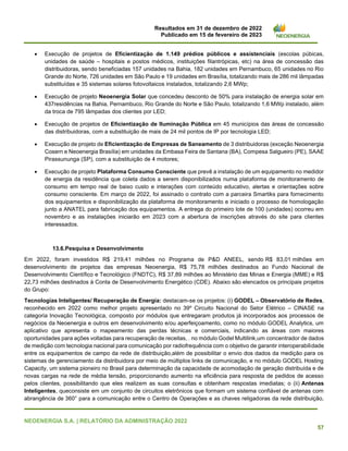 Resultados em 31 de dezembro de 2022
Publicado em 15 de fevereiro de 2023
NEOENERGIA S.A. | RELATÓRIO DA ADMINISTRAÇÃO 2022
57
• Execução de projetos de Eficientização de 1.149 prédios públicos e assistenciais (escolas púbicas,
unidades de saúde – hospitais e postos médicos, instituições filantrópicas, etc) na área de concessão das
distribuidoras, sendo beneficiadas 157 unidades na Bahia, 182 unidades em Pernambuco, 65 unidades no Rio
Grande do Norte, 726 unidades em São Paulo e 19 unidades em Brasília, totalizando mais de 286 mil lâmpadas
substituídas e 35 sistemas solares fotovoltaicos instalados, totalizando 2,6 MWp;
• Execução de projeto Neoenergia Solar que concedeu desconto de 50% para instalação de energia solar em
437residências na Bahia, Pernambuco, Rio Grande do Norte e São Paulo, totalizando 1,6 MWp instalado, além
da troca de 795 lâmpadas dos clientes por LED;
• Execução de projetos de Eficientização de Iluminação Pública em 45 municípios das áreas de concessão
das distribuidoras, com a substituição de mais de 24 mil pontos de IP por tecnologia LED;
• Execução de projeto de Eficientização de Empresas de Saneamento de 3 distribuidoras (exceção Neoenergia
Cosern e Neoenergia Brasília) em unidades da Embasa Feira de Santana (BA), Compesa Salgueiro (PE), SAAE
Pirassununga (SP), com a substituição de 4 motores;
• Execução de projeto Plataforma Consumo Consciente que prevê a instalação de um equipamento no medidor
de energia da residência que coleta dados a serem disponibilizados numa plataforma de monitoramento de
consumo em tempo real de baixo custo e interações com conteúdo educativo, alertas e orientações sobre
consumo consciente. Em março de 2022, foi assinado o contrato com a parceira Smartiks para fornecimento
dos equipamentos e disponibilização da plataforma de monitoramento e iniciado o processo de homologação
junto a ANATEL para fabricação dos equipamentos. A entrega do primeiro lote de 100 (unidades) ocorreu em
novembro e as instalações iniciarão em 2023 com a abertura de inscrições através do site para clientes
interessados.
13.6.Pesquisa e Desenvolvimento
Em 2022, foram investidos R$ 219,41 milhões no Programa de P&D ANEEL, sendo R$ 83,01 milhões em
desenvolvimento de projetos das empresas Neoenergia, R$ 75,78 milhões destinados ao Fundo Nacional de
Desenvolvimento Científico e Tecnológico (FNDTC), R$ 37,89 milhões ao Ministério das Minas e Energia (MME) e R$
22,73 milhões destinados à Conta de Desenvolvimento Energético (CDE). Abaixo são elencados os principais projetos
do Grupo:
Tecnologias Inteligentes/ Recuperação de Energia: destacam-se os projetos: (i) GODEL – Observatório de Redes,
reconhecido em 2022 como melhor projeto apresentado no 39º Circuito Nacional do Setor Elétrico – CINASE na
categoria Inovação Tecnológica, composto por módulos que entregaram produtos já incorporados aos processos de
negócios da Neoenergia e outros em desenvolvimento e/ou aperfeiçoamento, como no módulo GODEL Analytics, um
aplicativo que apresenta o mapeamento das perdas técnicas e comerciais, indicando as áreas com maiores
oportunidades para ações voltadas para recuperação de receitas, . no módulo Godel Multilink,um concentrador de dados
de medição com tecnologia nacional para comunicação por radiofrequência com o objetivo de garantir interoperabilidade
entre os equipamentos de campo da rede de distribuição,além de possibilitar o envio dos dados da medição para os
sistemas de gerenciamento da distribuidora por meio de múltiplos links de comunicação, e no módulo GODEL Hosting
Capacity, um sistema pioneiro no Brasil para determinação da capacidade de acomodação de geração distribuída e de
novas cargas na rede de média tensão, proporcionando aumento na eficiência para resposta de pedidos de acesso
pelos clientes, possibilitando que eles realizem as suas consultas e obtenham respostas imediatas; o (ii) Antenas
Inteligentes, queconsiste em um conjunto de circuitos eletrônicos que formam um sistema confiável de antenas com
abrangência de 360° para a comunicação entre o Centro de Operações e as chaves religadoras da rede distribuição,
 
