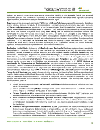 Resultados em 31 de dezembro de 2022
Publicado em 15 de fevereiro de 2023
NEOENERGIA S.A. | RELATÓRIO DA ADMINISTRAÇÃO 2022
58
podendo ser aplicado a qualquer subestação que utilize enlace de rádio; e o (iii) Conexão Digital, que entregará
importantes produtos para transformar a experiência do cliente Neoenergia, oferecendo canais digitais mais eficientes
e personalizados, tornando mais efetivo o atendimento humano e digital.
Segurança: dentre os principais projetos de P&D temos: o (i) Braço Robótico, que possibilita a execução da poda de
árvores próximas às redes energizadas de forma robotizada e com operação remota, com maior segurança e eficiência;
o (ii)Sensor de Proximidade que consiste em tecnologia para mitigação de acidentes elétricos com equipes de campo,
através de sensores instalados no cesto aéreo do caminhão e uma central de processamento que sinalizará e atuará
para evitar uma possível situação de risco; o (iii) Smart Safety Eye, um sistema com inteligência artificial para
identificação de ações inadequadas pelas equipes de campo, tais como a não utilização ou uso inadequado de
equipamentos de proteção individual (EPI), bem como a realização de procedimentos incorretos; a (iv) Medição de
Malha de Terra, equipamento capaz de medir a impedância da malha de terra sem a necessidade de desligamento da
subestação; e a (v) Segurança de Barragens, que desenvolve sistema inovador georreferenciado para gestão
inteligente, em tempo real, do Plano de Segurança de Barragens (PSB), que funciona como apoio à tomada de decisão,
a partir de análises de risco dos empreendimentos e de consistência de dados.
Qualidade e Confiabilidade: destacamos o (i) Qualímetro com Oscilografia Contínua, equipamento para a avaliação
da qualidade do fornecimento de energia e para integração com o sistema de localização de defeitos em redes de
distribuição, de modo a melhorar a qualidade e segurança da rede; o (ii) Lote pioneiro do aferidor de medidores, que
desenvolveu e entregou para a operação das distribuidoras Neoenergia, 24 unidades do equipamento intitulado ADR
9000, utilizadas para aferir medidores de energia elétrica em campo, sem a necessidade de interrupção no fornecimento
de energia do consumidor; a (iii) Tecnologia de Armazenamento para Religadores que utiliza ultracapacitores com
baterias, sendo pioneiro para a confiabilidade dos equipamentos automatizados; o (iv) SIERF (Sistema de
Identificação de Equipamentos por Radiofrequência), que desenvolveu e entregou para testes o sistema de
identificação, cadastro e rastreabilidade de equipamentos de redes de distribuição, composto por coletor de dados por
radiofrequência e etiqueta eletrônica de alta longevidade para identificação de ativos com superfície metálica, tais como
transformadores e medidores; e o (v) SMARTF (Simulação e Modelagem do Ambiente Regulatório e Tecnológico
Futuro das distribuidoras), que desenvolveu e entregou ferramenta computacional para definição da estratégia de
negócios das empresas distribuidoras Neoenergia, considerando cenários de trajetórias regulatórias alternativas, de
evolução das redes, do comportamento do consumidor e inserção de recursos energéticos distribuídos, tais como
geração, armazenamento, veículos elétrico e esquemas de resposta da demanda. Além dos seguintes projetos, em
desenvolvimento, de P&D:
• Veículo com sistema inteligente para Lavagem dos Isoladores das redes de distribuição considerando o nível
medido de salinidade;
• Veículo Aéreo Não Tripulado (VANT) autocarregável com sistema automático destinado ao cadastro remoto de
ativos e inspeções em linha de distribuição e de transmissão;
• Torre de Emergência Móvel para reposição emergencial de estruturas em 69kV e/ou 138kV (suspensão e/ou
ancoragem), incluindo o desenvolvimento de âncoras nacionais removíveis
• Previsão Climática: desenvolvimento de algoritmo e aplicativo computacional para previsão da evolução
da temperatura do ar e da sensação térmica, utilizando resultados de modelos numéricos do sistema climático,
combinados com técnicas de machine learning, objetivando projeções mais assertivas do mercado de energia
das distribuídas;
• Sistema de Inteligência Analítica do Setor Elétrico (SIASE-T) que consiste em desenvolvimento de um portal
de informações do segmento de transmissão de energia elétrica, que irá reestruturar e integrar as bases de
dados atualmente utilizadas pelo Ministério de Minas e Energia (MME), Empresa de Pesquisa Energética (EPE),
Operador Nacional do Sistema Elétrico (ONS) e Agência Nacional de Energia Elétrica (ANEEL), melhorando a
eficiência do processo de gestão e permitindo o acesso de informações qualificadas pela sociedade
 