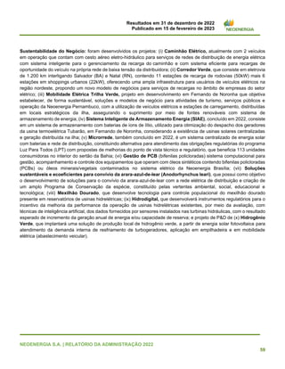 Resultados em 31 de dezembro de 2022
Publicado em 15 de fevereiro de 2023
NEOENERGIA S.A. | RELATÓRIO DA ADMINISTRAÇÃO 2022
59
Sustentabilidade do Negócio: foram desenvolvidos os projetos: (i) Caminhão Elétrico, atualmente com 2 veículos
em operação que contam com cesto aéreo eletro-hidráulico para serviços de redes de distribuição de energia elétrica
com sistema inteligente para o gerenciamento da recarga do caminhão e com sistema eficiente para recargas de
oportunidade do veículo na própria rede de baixa tensão da distribuidora; (ii) Corredor Verde, que consiste em eletrovia
de 1.200 km interligando Salvador (BA) e Natal (RN), contendo 11 estações de recarga de rodovias (50kW) mais 6
estações em shoppings urbanos (22kW), oferecendo uma ampla infraestrutura para usuários de veículos elétricos na
região nordeste, propondo um novo modelo de negócios para serviços de recargas no âmbito de empresas do setor
elétrico; (iii) Mobilidade Elétrica Trilha Verde, projeto em desenvolvimento em Fernando de Noronha que objetiva
estabelecer, de forma sustentável, soluções e modelos de negócio para atividades de turismo, serviços públicos e
operação da Neoenergia Pernambuco, com a utilização de veículos elétricos e estações de carregamento, distribuídas
em locais estratégicos da ilha, assegurando o suprimento por meio de fontes renováveis com sistema de
armazenamento de energia; (iv) Sistema Inteligente de Armazenamento Energia (SIAE), concluído em 2022, consiste
em um sistema de armazenamento com baterias de íons de lítio, utilizado para otimização do despacho dos geradores
da usina termoelétrica Tubarão, em Fernando de Noronha, considerando a existência de usinas solares centralizadas
e geração distribuída na ilha; (v) Microrrede, também concluído em 2022, é um sistema centralizado de energia solar
com baterias e rede de distribuição, constituindo alternativa para atendimento das obrigações regulatórias do programa
Luz Para Todos (LPT) com propostas de melhorias do ponto de vista técnico e regulatório, que beneficia 113 unidades
consumidoras no interior do sertão da Bahia; (vi) Gestão de PCB (bifenilas policloradas) sistema computacional para
gestão, acompanhamento e controle dos equipamentos que operam com óleos sintéticos contendo bifenilas policloradas
(PCBs) ou óleos minerais/vegetais contaminados no sistema elétrico da Neoenergia Brasília; (vii) Soluções
sustentáveis e ecoeficientes para convívio da arara-azul-de-lear (Anodorhynchus leari), que possui como objetivo
o desenvolvimento de soluções para o convívio da arara-azul-de-lear com a rede elétrica de distribuição e criação de
um amplo Programa de Conservação da espécie, constituído pelas vertentes ambiental, social, educacional e
tecnológica; (viii) Mexilhão Dourado, que desenvolve tecnologia para controle populacional do mexilhão dourado
presente em reservatórios de usinas hidrelétricas; (ix) Hidrodigital, que desenvolverá instrumentos regulatórios para o
incentivo da melhoria da performance da operação de usinas hidrelétricas existentes, por meio da avaliação, com
técnicas de inteligência artificial, dos dados fornecidos por sensores instalados nas turbinas hidráulicas, com o resultado
esperado de incremento da geração anual de energia e/ou capacidade de reserva; e projeto de P&D de (x) Hidrogênio
Verde, que implantará uma solução de produção local de hidrogênio verde, a partir de energia solar fotovoltaica para
atendimento da demanda interna de resfriamento de turbogeradores, aplicação em empilhadeira e em mobilidade
elétrica (abastecimento veicular).
 