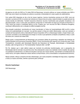 Resultados em 31 de dezembro de 2022
Publicado em 15 de fevereiro de 2023
NEOENERGIA S.A. | RELATÓRIO DA ADMINISTRAÇÃO 2022
6
divulgamos em julho de 2022 as 16 metas ESG da Neoenergia, tornando públicas as nossas ambições para 2025 e
2030, tais como reduzir as emissões de carbono e aumentar a diversidade em nosso quadro de colaboradores.
Com ações ESG integradas ao dia a dia de nossos negócios, tivemos importantes avanços já em 2022, como por
exemplo o aumento de 30% no número de mulheres em nossos times de campo, todas formadas no projeto pioneiro de
nossas escolas de eletricistas. Também buscamos direcionar recursos incentivados para soluções inovadoras e de
descarbonização, como a usina solar que estamos construindo no reservatório de água de Fernando de Noronha e o
Trilha Verde que amplia a mobilidade elétrica na ilha. Projetos que, com recursos de P&D e Eficiência Energética,
contribuem efetivamente com a redução do déficit energético da ilha.
Essa atuação sustentável, reconhecida por nossa manutenção no Índice de Sustentabilidade (ISE) da B3 e outros
índices de sustentabilidade do mercado, nos permite acesso a linhas de crédito diferenciadas, como por exemplo o
contrato de financiamento entre a International Finance Corporation (IFC) e a Neoenergia Coelba: o Super Green Loan,
o primeiro concedido a uma distribuidora de energia no mundo e que apresenta condições competitivas e reduz o custo
da dívida com o alcance de metas ESG.
Realço ainda o comprometimento da Neoenergia com processos sólidos de governança, baseados nas diretrizes do
Instituto Brasileiro de Governança Corporativa (IBGC). Fomos reconhecidos pelo segundo ano consecutivo pelo Troféu
Transparência, concedido pela Associação Nacional dos Executivos de Finanças, Administração e Contabilidade
(Anefac), além de figurarmos no ‘The Sustainability Yearbook 2022’, da S&P.
Por fim, destaco que o setor elétrico passa por momento de profundas transformações, com a perspectiva de
liberalização total do mercado nos próximos anos. Nos antecipando a essa nova realidade, temos investido não apenas
na qualidade do atendimento e na oferta de soluções e serviços aos nossos clientes, mas também no fortalecimento da
nossa marca, com ações voltada aos nossos valores e compromissos, como a diversidade e o empoderamento feminino.
Nesse contexto, reforço o empenho de toda a Neoenergia, com nosso propósito e estratégia de longo prazo, e agradeço
a todos os nossos acionistas, clientes e parceiros pela confiança!
Eduardo Capelastegui
CEO Neoenergia
 