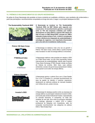 Resultados em 31 de dezembro de 2022
Publicado em 15 de fevereiro de 2023
NEOENERGIA S.A. | RELATÓRIO DA ADMINISTRAÇÃO 2022
60
14. PRÊMIOS E RECONHECIMENTOS DO GRUPO NEOENERGIA
As ações do Grupo Neoenergia são pautadas na busca constante por qualidade e eficiência, cujos resultados são evidenciados a
partir das premiações e reconhecimentos conquistados ao longo dos anos. A seguir, os principais destaques de 2022.
The Sustainability Yearbook 2022 A Neoenergia se manteve no The Sustainability
Yearbook 2022, da S&P Global, pelo segundo ano
consecutivo. O reconhecimento garantiu a pontuação
entre os 15% das empresas avaliadas com melhor
desempenho no setor elétrico e apenas 30% abaixo do
líder do setor no S&P Global ESG. Lançado em 1999 e
indexado à bolsa de Nova York, o índice é considerado
a maior referência de integração da sustentabilidade à
estratégia de negócios e um importante direcionador
para uma série de investidores institucionais.
Prêmio 100 Open Corps
A Neoenergia se destacou mais uma vez ao garantir o
Prêmio 100 Open Corps, sendo eleita a quarta empresa
mais inovadora no setor de energia elétrica e renováveis.
FTSE4Good Index A Neoenergia melhorou sete posições em relação a 2020
no FTSE4 Good Index, um dos mais importantes índices
internacionais de sustentabilidade, aferido pela Financial
Times Stock Exchange (FTSE) Russell, divisão da Bolsa
de Valores de Londres. Além disso, suas práticas
ambientais, sociais e de governança apresentaram médias
que superam as do setor de energia elétrica.
Prêmio ClienteSA
A Neoenergia ganhou o prêmio Ouro com o Case Gestão
Fim a Fim. A iniciativa é o principal reconhecimento da
área de gestão de clientes e customer experience,
destacando as melhores práticas do mercado brasileiro
com troféus de ouro, prata e bronze.
Investor's 2022 A Neoenergia foi destaque positivo entre as empresas de
energia elétrica na premiação Institutional Investor's 2022,
promovida pela revista Institutional Investor, especializada
no mercado financeiro. A companhia, na visão dos
analistas de sell side, ficou entre as primeiras colocadas
nos rankings referentes a melhor CFO e melhor
profissional de Relações com Investidores, além de
conquistar reconhecimento nas categorias de práticas
ESG e “Best Analyst Day".
 