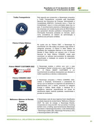 Resultados em 31 de dezembro de 2022
Publicado em 15 de fevereiro de 2023
NEOENERGIA S.A. | RELATÓRIO DA ADMINISTRAÇÃO 2022
61
Troféu Transparência Pelo segundo ano consecutivo, a Neoenergia conquistou
o Troféu Transparência, concedido pela Associação
Nacional dos Executivos de Finanças, Administração e
Contabilidade (ANEFAC). Conhecido como o “Oscar da
Contabilidade", essa é a única premiação desse tipo no
país. O reconhecimento posiciona a Neoenergia entre as
dez empresas com receita líquida acima de R$ 20 bilhões
que apresentam elevada qualidade e transparência das
informações financeiras prestadas ao mercado, assim
como consistência do relatório de administração e
aderência aos princípios contábeis.
Prêmio O Setor Elétrico
No quarto ano do “Prêmio OSE”, a Neoenergia foi
reconhecida com três troféus de primeiro lugar dentre 6
categorias possíveis. O Prêmio O Setor Elétrico de
Qualidade das Instalações Elétricas é uma iniciativa da
Revista O Setor Elétrico em parceria com o Circuito
Nacional do Setor Elétrico (CINASE) criada para
reconhecer os esforços bem-sucedidos de elaboração,
especificação e instalação de projetos de engenharia
elétrica no país.
Prêmio SMART CUSTOMER 2022 A Neoenergia recebeu o prêmio ouro com o case
“Tecnologia e Cliente” e bronze com o case “Gestão fim a
fim”. O Prêmio SMART CUSTOMER é um
reconhecimento às práticas empresariais que oferecem a
melhor experiência a clientes e colaboradores.
Prêmio CONAREC 2022
A Neoenergia conquistou o Prêmio CONAREC 2022,
voltado a empresas, fornecedores e prestadores de
serviço que se destacam no segmento de atendimento e
relacionamento com o cliente, vencendo na categoria
Energia e Utilities. Nesta edição, o destaque foi a
inteligência relacional, especialmente em canais de
atendimento digital, medindo qualidade, resolutividade e
jornada do consumidor.
Melhores e Maiores da Revista
Exame
A Neoenergia e seis de seus negócios foram classificados
na edição especial da revista Exame “Melhores e Maiores
2022". No setor de energia, a Neoenergia Brasília,
incorporada em março de 2021, fez sua estreia. O ranking
também inclui: a holding; duas transmissoras (Neoenergia
Guanabara e Neoenergia Dourados); e três distribuidoras
- Neoenergia Coelba (BA), Neoenergia Pernambuco (PE)
e Neoenergia Elektro (SP e MS).
 
