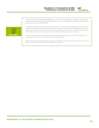Resultados em 31 de dezembro de 2022
Publicado em 15 de fevereiro de 2023
NEOENERGIA S.A. | RELATÓRIO DA ADMINISTRAÇÃO 2022
65
Esse documento foi preparado pela NEOENERGIA S.A. visando indicar a situação geral e o andamento dos negócios da
Companhia. O documento é propriedade da NEOENERGIA e não deverá ser utilizado para qualquer outro propósito sem a
prévia autorização escrita da NEONERGIA.
A informação contida neste documento reflete as atuais condições e nosso ponto de vista até esta data, estando sujeitas a
alterações. O documento contém declarações que apresentam expectativas e projeções da NEOENERGIA sobre eventos
futuros. Estas expectativas envolvem vários riscos e incertezas, podendo, desta forma, haver resultados ou consequências
diferentes daqueles aqui discutidos e antecipados, não podendo a Companhia garantir a sua realização.
Todas as informações relevantes, ocorridas no período e utilizadas pela Administração na gestão da Companhia, estão
evidenciadas neste documento e na Informação Demonstrações Financeiras.
Demais informações sobre a empresa podem ser obtidas no Formulário de Referência, disponível no site da CVM e no site
de Relações com Investidores do Grupo Neoenergia (ri.neoenergia.com)
DISCLAIMER
 