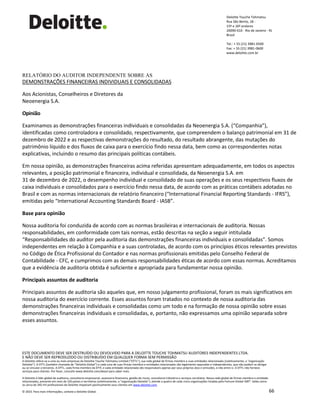 ESTE DOCUMENTO DEVE SER DESTRUÍDO OU DEVOLVIDO PARA A DELOITTE TOUCHE TOHMATSU AUDITORES INDEPENDENTES LTDA.
E NÃO DEVE SER REPRODUZIDO OU DISTRIBUÍDO EM QUALQUER FORMA SEM PERMISSÃO
A Deloitte refere-se a uma ou mais empresas da Deloitte Touche Tohmatsu Limited (“DTTL”), sua rede global de firmas-membro e suas entidades relacionadas (coletivamente, a “organização
Deloitte”). A DTTL (também chamada de “Deloitte Global”) e cada uma de suas firmas-membro e entidades relacionadas são legalmente separadas e independentes, que não podem se obrigar
ou se vincular a terceiros. A DTTL, cada firma-membro da DTTL e cada entidade relacionada são responsáveis apenas por seus próprios atos e omissões, e não entre si. A DTTL não fornece
serviços para clientes. Por favor, consulte www.deloitte.com/about para saber mais.
A Deloitte é líder global de auditoria, consultoria empresarial, assessoria financeira, gestão de riscos, consultoria tributária e serviços correlatos. Nossa rede global de firmas-membro e entidades
relacionadas, presente em mais de 150 países e territórios (coletivamente, a “organização Deloitte”), atende a quatro de cada cinco organizações listadas pela Fortune Global 500®. Saiba como
os cerca de 345 mil profissionais da Deloitte impactam positivamente seus clientes em www.deloitte.com.
© 2023. Para mais informações, contate a Deloitte Global. 66
Deloitte Touche Tohmatsu
Rua São Bento, 18 -
15º e 16º andares
20090-010 - Rio de Janeiro - RJ
Brasil
Tel.: + 55 (21) 3981-0500
Fax: + 55 (21) 3981-0600
www.deloitte.com.br
.
RELATÓRIO DO AUDITOR INDEPENDENTE SOBRE AS
DEMONSTRAÇÕES FINANCEIRAS INDIVIDUAIS E CONSOLIDADAS
Aos Acionistas, Conselheiros e Diretores da
Neoenergia S.A.
Opinião
Examinamos as demonstrações financeiras individuais e consolidadas da Neoenergia S.A. (“Companhia”),
identificadas como controladora e consolidado, respectivamente, que compreendem o balanço patrimonial em 31 de
dezembro de 2022 e as respectivas demonstrações do resultado, do resultado abrangente, das mutações do
patrimônio líquido e dos fluxos de caixa para o exercício findo nessa data, bem como as correspondentes notas
explicativas, incluindo o resumo das principais políticas contábeis.
Em nossa opinião, as demonstrações financeiras acima referidas apresentam adequadamente, em todos os aspectos
relevantes, a posição patrimonial e financeira, individual e consolidada, da Neoenergia S.A. em
31 de dezembro de 2022, o desempenho individual e consolidado de suas operações e os seus respectivos fluxos de
caixa individuais e consolidados para o exercício findo nessa data, de acordo com as práticas contábeis adotadas no
Brasil e com as normas internacionais de relatório financeiro (“International Financial Reporting Standards - IFRS”),
emitidas pelo “International Accounting Standards Board - IASB”.
Base para opinião
Nossa auditoria foi conduzida de acordo com as normas brasileiras e internacionais de auditoria. Nossas
responsabilidades, em conformidade com tais normas, estão descritas na seção a seguir intitulada
“Responsabilidades do auditor pela auditoria das demonstrações financeiras individuais e consolidadas”. Somos
independentes em relação à Companhia e a suas controladas, de acordo com os princípios éticos relevantes previstos
no Código de Ética Profissional do Contador e nas normas profissionais emitidas pelo Conselho Federal de
Contabilidade - CFC, e cumprimos com as demais responsabilidades éticas de acordo com essas normas. Acreditamos
que a evidência de auditoria obtida é suficiente e apropriada para fundamentar nossa opinião.
Principais assuntos de auditoria
Principais assuntos de auditoria são aqueles que, em nosso julgamento profissional, foram os mais significativos em
nossa auditoria do exercício corrente. Esses assuntos foram tratados no contexto de nossa auditoria das
demonstrações financeiras individuais e consolidadas como um todo e na formação de nossa opinião sobre essas
demonstrações financeiras individuais e consolidadas, e, portanto, não expressamos uma opinião separada sobre
esses assuntos.
 