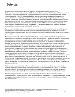 ESTE DOCUMENTO DEVE SER DESTRUÍDO OU DEVOLVIDO PARA A DELOITTE TOUCHE TOHMATSU AUDITORES INDEPENDENTES LTDA.
E NÃO DEVE SER REPRODUZIDO OU DISTRIBUÍDO EM QUALQUER FORMA SEM PERMISSÃO
© 2023. Para mais informações, contate a Deloitte Global. 67
Reconhecimento da receita de fornecimento de energia elétrica e disponibilidade da rede elétrica
Conforme mencionado na nota explicativa nº 3 às demonstrações financeiras individuais e consolidadas, a receita da
Companhia é oriunda principalmente do fornecimento de energia elétrica e da disponibilidade da rede elétrica,
reconhecida quando o controle de cada obrigação de desempenho é transferido para o cliente e podem ser
mensuradas de forma confiável, que geralmente ocorre no ato da entrega da energia e/ou quando o serviço é
prestado. As receitas de fornecimento de energia elétrica e de disponibilidade da rede elétrica são mensuradas de
acordo com o calendário de leitura estabelecido, considerando a quantidade de energia utilizada pelo cliente e as
tarifas vigentes. O processo ainda inclui a mensuração da receita não faturada ao consumidor, relacionada ao
fornecimento de energia e disponibilidade da rede elétrica, calculada em base estimada, até a data do balanço,
utilizando determinadas premissas definidas pela Companhia.
Esse assunto foi considerado como um principal assunto de auditoria devido aos julgamentos necessários para o
reconhecimento da receita de fornecimento de energia elétrica e disponibilidade da rede elétrica, incluindo a
mensuração da receita não faturada, bem como o uso intensivo de sistemas automatizados para processar e registrar
essas receitas.
Nossos procedimentos de auditoria sobre o reconhecimento da receita de fornecimento de energia elétrica e
disponibilidade da rede elétrica incluíram, dentre outros: (a) entendimento e avaliação do desenho e implementação
dos controles internos relevantes relacionados ao reconhecimento da receita de fornecimento de energia e
disponibilidade da rede elétrica; (b) envolvimento de nossos especialistas em tecnologia da informação para
avaliação dos sistemas e do ambiente informatizado utilizados para o reconhecimento da receita de fornecimento de
energia elétrica e disponibilidade da rede elétrica; (c) procedimentos analíticos que compreendem análises da
correlação de variáveis sobre a ocorrência, integridade e exatidão da movimentação mensal das receitas de
fornecimento de energia elétrica e disponibilidade da rede elétrica reconhecidas pela Companhia, analisando as
flutuações que não estejam alinhadas com as nossas expectativas independentes; (d) teste de transações de receita,
em base amostral, comparando os valores reconhecidos com os documentos suporte; (e) avaliação e desafio se o
método utilizado pela Companhia para mensurar a receita não faturada de fornecimento de energia elétrica e
disponibilidade da rede elétrica foi aplicado de forma apropriada e se os cálculos foram aplicados consistentemente e
estão matematicamente adequados; (f) avaliação se as premissas utilizadas no cálculo da receita não faturada de
fornecimento de energia e disponibilidade da rede elétrica foram aplicadas de forma apropriada e estão consistentes,
especificamente ao volume de energia não faturado, incluindo uma análise independente; e (g) avaliação das
divulgações realizadas nas demonstrações financeiras à luz do Pronunciamento contábil CPC 47/IFRS 15 – Receita de
Contrato com Cliente.
No decorrer da nossa auditoria, identificamos deficiências de controles internos relacionadas a determinados
controles de tecnologia da informação que nos levaram a alterar a nossa abordagem de auditoria e a ampliar a
extensão e natureza de nossos procedimentos substantivos planejados para obtermos evidências de auditoria
suficientes e apropriadas. As deficiências mencionadas foram remediadas pela Companhia dentro do exercício.
Com base nos procedimentos de auditoria anteriormente descritos e nas evidências de auditoria obtidas,
consideramos que o reconhecimento da receita de fornecimento de energia elétrica e disponibilidade da rede elétrica
e as respectivas divulgações são aceitáveis no contexto das demonstrações financeiras individuais e consolidadas
tomadas em conjunto.
 