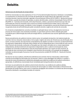 ESTE DOCUMENTO DEVE SER DESTRUÍDO OU DEVOLVIDO PARA A DELOITTE TOUCHE TOHMATSU AUDITORES INDEPENDENTES LTDA.
E NÃO DEVE SER REPRODUZIDO OU DISTRIBUÍDO EM QUALQUER FORMA SEM PERMISSÃO
© 2023. Para mais informações, contate a Deloitte Global. 68
Infraestrutura de distribuição de energia elétrica
Conforme mencionado nas notas explicativas nº 12 e nº 13 às demonstrações financeiras individuais e consolidadas,
os investimentos na infraestrutura da concessão de distribuição de energia elétrica são registrados como ativo
contratual durante a fase de construção, seguindo o Pronunciamento Técnico CPC 47 /IFRS 15 - Receita de Contrato
com Cliente e, quando da entrada em operação, os valores são bifurcados, conforme Interpretação Técnica ICPC 01
(R1)/IFRIC 12 – Contratos de Concessão, entre ativo financeiro, relativo a parcela da infraestrutura que não será
amortizada até o final da concessão e para a qual há um direito incondicional de receber caixa ou outro ativo
financeiro diretamente do poder concedente, e ativo intangível, correspondente a parcela da infraestrutura que será
recuperada através da tarifa definida pelo poder concedente durante a vigência do contrato de concessão.
Em virtude da complexidade dos conceitos envolvidos na aplicação dessas normas, do julgamento inerente ao
processo de mensuração e dos montantes envolvidos, os quais fazem parte do critério utilizado pelo poder
concedente para a determinação das tarifas de energia elétrica, consideramos esse assunto significativo para a nossa
auditoria.
Nossos procedimentos de auditoria incluíram, dentre outros: (a) avaliação do desenho e da implementação dos
controles internos relevantes relacionados à mensuração e registro dos ativos de infraestrutura da distribuição; (b) o
exame, em base amostral, dos documentos comprobatórios das adições ocorridas no exercício; (c) desenvolvimento
de expectativa independente utilizando índices obtidos de forma independente para a mensuração do valor justo do
ativo financeiro da concessão, analisando as flutuações que não estejam alinhadas com as nossas expectativas
independentes; (d) desenvolvimento de expectativa independente sobre o saldo de amortização dos ativos
intangíveis da concessão considerando as taxas de amortização aplicáveis; (e) o exame em base amostral, da
bifurcação do ativo contratual entre intangível e ativo financeiro da concessão; e (f) avaliação das divulgações
realizadas nas demonstrações financeiras à luz do Pronunciamento contábil CPC 47/IFRS 15 – Receita de Contrato
com Cliente.
No decorrer da nossa auditoria, identificamos deficiências de controles internos relacionadas a determinados
controles de tecnologia da informação que nos levaram a alterar a nossa abordagem de auditoria e a ampliar a
extensão de nossos procedimentos substantivos planejados para obtermos evidências de auditoria suficientes e
apropriadas. As deficiências mencionadas foram remediadas pela Companhia dentro do exercício.
Com base nos procedimentos de auditoria anteriormente descritos e nas evidências de auditoria obtidas,
consideramos que o julgamento inerente ao processo de mensuração e os saldos relacionados à infraestrutura de
distribuição de energia elétrica, bem como as respectivas divulgações são aceitáveis no contexto das demonstrações
financeiras individuais e consolidadas tomadas em conjunto.
 