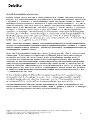 ESTE DOCUMENTO DEVE SER DESTRUÍDO OU DEVOLVIDO PARA A DELOITTE TOUCHE TOHMATSU AUDITORES INDEPENDENTES LTDA.
E NÃO DEVE SER REPRODUZIDO OU DISTRIBUÍDO EM QUALQUER FORMA SEM PERMISSÃO
© 2023. Para mais informações, contate a Deloitte Global. 69
Concessão do serviço público - ativo contratual
Conforme divulgado nas notas explicativas nº 3 e nº 10 às demonstrações financeiras individuais e consolidadas, a
Companhia atua como prestadora de serviços, conforme contrato de concessão, sendo remunerada pela construção
e implementação da infraestrutura de transmissão de energia elétrica, bem como pela manutenção e operação de
referida estrutura. O reconhecimento do ativo contratual de acordo com o Pronunciamento Técnico CPC 47/IFRS 15 –
Receita de Contrato com Cliente requer o exercício de julgamento significativo sobre o momento em que o cliente
obtém o controle do ativo. Adicionalmente, a mensuração do progresso da Companhia em relação ao cumprimento
da obrigação de performance satisfeita ao longo do tempo requer também o uso de estimativas e julgamentos
significativos pela Diretoria para estimar os esforços ou insumos necessários para o cumprimento da obrigação de
performance, tais como materiais e mão de obra, margens de lucros esperada em cada obrigação de performance
identificada, e as projeções das receitas esperadas. Finalmente, por se tratar de um contrato de longo prazo, a
identificação da taxa de desconto que representa o componente financeiro embutido no fluxo de recebimento futuro
também requer o uso de julgamento por parte da Diretoria.
Devido à relevância dos valores e do julgamento significativo envolvido na mensuração do progresso da Companhia
em relação ao cumprimento da obrigação de performance satisfeita ao longo do tempo, nas margens de lucros e nas
projeções das receitas esperadas, consideramos a mensuração do ativo contratual e da receita de contrato como um
assunto significativo para a nossa auditoria.
Nossos procedimentos de auditoria incluíram, dentre outros: (i) entendimento sobre o fluxo de reconhecimento do
ativo contratual e de suas respectivas receitas, por natureza; (ii) avaliação do desenho e da implementação dos
controles internos relevantes sobre o reconhecimento do ativo contratual e de suas respectivas receitas; (iii)
entendimento dos critérios e premissas utilizados na determinação das margens de construção e operação e
manutenção, das taxas implícitas aplicadas aos fluxos de recebimento futuro; (iv) testes substantivos relacionados
aos documentos comprobatórios das adições ao ativo de contrato, recálculo dos fluxos de recebimento futuro dos
projetos de infraestrutura, recálculo das atualizações monetárias e da remuneração financeira dos ativos contratuais,
em base amostral, a partir das condições contratuais estabelecidas e demais premissas utilizadas pela Companhia e;
(v) avaliação das divulgações realizadas nas demonstrações financeiras à luz do Pronunciamento contábil CPC 47/IFRS
15 – Receita de Contrato com Cliente.
No decorrer da nossa auditoria, identificamos deficiências de controles internos relacionadas a determinados
controles de tecnologia da informação que nos levaram a alterar a nossa abordagem de auditoria e a ampliar a
extensão de nossos procedimentos substantivos planejados para obtermos evidências de auditoria suficientes e
apropriadas. As deficiências mencionadas foram remediadas pela Companhia dentro do exercício.
Com base nos procedimentos de auditoria efetuados, consideramos que as políticas de reconhecimento do ativo
contratual e de suas respectivas receitas são aceitáveis para suportar os julgamentos, as estimativas e as informações
incluídas nas demonstrações financeiras individuais e consolidadas como um todo.
 