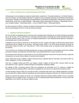 Resultados em 31 de dezembro de 2022
Publicado em 15 de fevereiro de 2023
NEOENERGIA S.A. | RELATÓRIO DA ADMINISTRAÇÃO 2022
7
1. PERFIL CORPORATIVO E ORGANOGRAMA SOCIETÁRIO
A Neoenergia é uma sociedade por ações de capital aberto, presente em 18 estados brasileiros e no Distrito Federal, e
atua como holding, com participação majoritária no capital de outras sociedades dedicadas às atividades de Distribuição,
Transmissão, Geração e Comercialização de Energia Elétrica. Na atividade de Distribuição, a Neoenergia controla cinco
Distribuidoras, sendo três na região Nordeste – Neoenergia Coelba, Neoenergia Pernambuco, e Neoenergia Cosern, –
uma na região Sudeste – Neoenergia Elektro – e uma no Distrito Federal – Neoenergia Brasília.
Em 30 de dezembro de 2022, a estrutura societária da Neoenergia era composta por 53,5% de participação da Iberdrola,
30,3% de participação da Previ e 16,2% por demais acionistas.
2. AMBIENTE MACROECONÔMICO
No início de 2022, as projeções para a economia eram marcadas pelas incertezas de um cenário turbulento que estava
por vir. De um lado, o fim da crise hídrica e a retomada econômica após a contenção da 2ª onda da pandemia de Covid-
19 traziam otimismo para o país, do outro, as eleições presidenciais e seus desdobramentos geravam incertezas e
preocupações para o cenário econômico.
O Relatório Focus do Banco Central de 31 de dezembro de 2021, projetou para 2022 um PIB (Produto Interno Bruto)
praticamente flat em relação ao ano anterior, crescendo apenas 0,36%, e um IPCA (Índice Nacional de Preços ao
Consumidor Amplo) de 5,03%, com Taxa Selic de 11,50%, ainda visando conter os impactos da alta inflacionária do
ano anterior.
O ano confirmou as incertezas da eleição presidencial, que gerou especulações e preocupações acerca das medidas
que seriam tomadas, principalmente no âmbito fiscal e seus desdobramentos no futuro da economia.
Os confrontos entre a Rússia e a Ucrânia logo no início de 2022 impactaram a economia mundial, elevando o preço dos
combustíveis no mundo e tendo reflexos no cenário macro brasileiro.
Como medida para conter a inflação, o Banco Central promoveu seguidas altas da Taxa Selic, que encerrou 2021 em
9,25%, chegando a 13,75% no final de 2022.
Com isso, a inflação medida pelo IPCA, que chegou a atingir 2 dígitos ao final de 2021, encerrou 2022 com alta
acumulada de 5,79%, segundo o Instituto Brasileiro de Geografia e Estatística (IBGE).
Em relação ao PIB, a economia encerrou 2022 com perspectiva de crescimento de 3,1%, segundo o Instituto de
Pesquisa Econômica Aplicada (IPEA), superando as projeções de início de ano de crescimento de apenas 0,36%.
O índice Ibovespa encerrou 2022 com uma alta de 4,69%, crescimento este menor que a inflação registrada no período,
que, de certa forma, reflete a saída de investidores de renda variável em direção a renda fixa, em virtude da maior Selic.
Quanto ao consumo de energia, de acordo com o Operador Nacional do Sistema Elétrico (ONS), houve um aumento
de apenas 0,3% em relação a 2021. O consumo no ano foi impactado pelas baixas temperaturas e chuvas acima das
registradas no ano anterior nas diversas regiões do país.
 