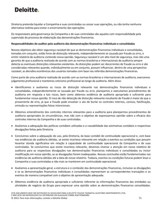 ESTE DOCUMENTO DEVE SER DESTRUÍDO OU DEVOLVIDO PARA A DELOITTE TOUCHE TOHMATSU AUDITORES INDEPENDENTES LTDA.
E NÃO DEVE SER REPRODUZIDO OU DISTRIBUÍDO EM QUALQUER FORMA SEM PERMISSÃO
© 2023. Para mais informações, contate a Deloitte Global. 71
Diretoria pretenda liquidar a Companhia e suas controladas ou cessar suas operações, ou não tenha nenhuma
alternativa realista para evitar o encerramento das operações.
Os responsáveis pela governança da Companhia e de suas controladas são aqueles com responsabilidade pela
supervisão do processo de elaboração das demonstrações financeiras.
Responsabilidades do auditor pela auditoria das demonstrações financeiras individuais e consolidadas
Nossos objetivos são obter segurança razoável de que as demonstrações financeiras individuais e consolidadas,
tomadas em conjunto, estão livres de distorção relevante, independentemente se causada por fraude ou erro, e
emitir relatório de auditoria contendo nossa opinião. Segurança razoável é um alto nível de segurança, mas não uma
garantia de que a auditoria realizada de acordo com as normas brasileiras e internacionais de auditoria sempre
detecta as eventuais distorções relevantes existentes. As distorções podem ser decorrentes de fraude ou erro e são
consideradas relevantes quando, individualmente ou em conjunto, possam influenciar, dentro de uma perspectiva
razoável, as decisões econômicas dos usuários tomadas com base nas referidas demonstrações financeiras.
Como parte de uma auditoria realizada de acordo com as normas brasileiras e internacionais de auditoria, exercemos
julgamento profissional e mantemos ceticismo profissional ao longo da auditoria. Além disso:
• Identificamos e avaliamos os riscos de distorção relevante nas demonstrações financeiras individuais e
consolidadas, independentemente se causada por fraude ou erro, planejamos e executamos procedimentos de
auditoria em resposta a tais riscos, bem como obtemos evidência de auditoria apropriada e suficiente para
fundamentar nossa opinião. O risco de não detecção de distorção relevante resultante de fraude é maior do que o
proveniente de erro, já que a fraude pode envolver o ato de burlar os controles internos, conluio, falsificação,
omissão ou representações falsas intencionais.
• Obtemos entendimento dos controles internos relevantes para a auditoria para planejarmos procedimentos de
auditoria apropriados às circunstâncias, mas não com o objetivo de expressarmos opinião sobre a eficácia dos
controles internos da Companhia e de suas controladas.
• Avaliamos a adequação das políticas contábeis utilizadas e a razoabilidade das estimativas contábeis e respectivas
divulgações feitas pela Diretoria.
• Concluímos sobre a adequação do uso, pela Diretoria, da base contábil de continuidade operacional e, com base
nas evidências de auditoria obtidas, se existe incerteza relevante em relação a eventos ou condições que possam
levantar dúvida significativa em relação à capacidade de continuidade operacional da Companhia e de suas
controladas. Se concluirmos que existe incerteza relevante, devemos chamar a atenção em nosso relatório de
auditoria para as respectivas divulgações nas demonstrações financeiras individuais e consolidadas ou incluir
modificação em nossa opinião, se as divulgações forem inadequadas. Nossas conclusões estão fundamentadas nas
evidências de auditoria obtidas até a data de nosso relatório. Todavia, eventos ou condições futuras podem levar a
Companhia e suas controladas a não mais se manterem em continuidade operacional.
• Avaliamos a apresentação geral, a estrutura e o conteúdo das demonstrações financeiras, inclusive as divulgações
e se as demonstrações financeiras individuais e consolidadas representam as correspondentes transações e os
eventos de maneira compatível com o objetivo de apresentação adequada.
• Obtemos evidência de auditoria apropriada e suficiente referente às informações financeiras das entidades ou
atividades de negócio do Grupo para expressar uma opinião sobre as demonstrações financeiras consolidadas.
 