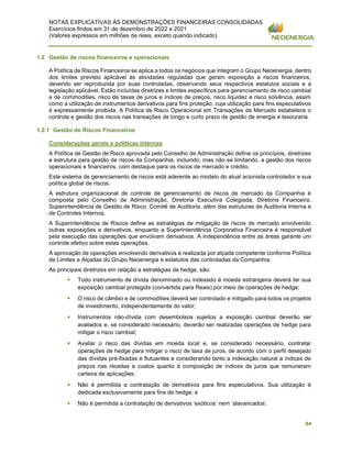 NOTAS EXPLICATIVAS ÀS DEMONSTRAÇÕES FINANCEIRAS CONSOLIDADAS
Exercícios findos em 31 de dezembro de 2022 e 2021
(Valores expressos em milhões de reais, exceto quando indicado)
84
1.2 Gestão de riscos financeiros e operacionais
A Política de Riscos Financeiros se aplica a todos os negócios que integram o Grupo Neoenergia, dentro
dos limites previsto aplicável às atividades reguladas que geram exposição a riscos financeiros,
devendo ser reproduzida por suas controladas, observando seus respectivos estatutos sociais e a
legislação aplicável. Estão incluídas diretrizes e limites específicos para gerenciamento de risco cambial
e de commodities, risco de taxas de juros e índices de preços, risco liquidez e risco solvência, assim
como a utilização de instrumentos derivativos para fins proteção, cuja utilização para fins especulativos
é expressamente proibida. A Política de Risco Operacional em Transações de Mercado estabelece o
controle e gestão dos riscos nas transações de longo e curto prazo de gestão de energia e tesouraria.
1.2.1 Gestão de Riscos Financeiros
Considerações gerais e políticas internas
A Política de Gestão de Risco aprovada pelo Conselho de Administração define os princípios, diretrizes
e estrutura para gestão de riscos da Companhia, incluindo, mas não se limitando, a gestão dos riscos
operacionais e financeiros, com destaque para os riscos de mercado e crédito.
Este sistema de gerenciamento de riscos está aderente ao modelo do atual acionista controlador e sua
política global de riscos.
A estrutura organizacional de controle de gerenciamento de riscos de mercado da Companhia é
composta pelo Conselho de Administração, Diretoria Executiva Colegiada, Diretoria Financeira,
Superintendência de Gestão de Risco, Comitê de Auditoria, além das estruturas de Auditoria Interna e
de Controles Internos.
A Superintendência de Riscos define as estratégias de mitigação de riscos de mercado envolvendo
outras exposições e derivativos, enquanto a Superintendência Corporativa Financeira é responsável
pela execução das operações que envolvam derivativos. A independência entre as áreas garante um
controle efetivo sobre estas operações.
A aprovação de operações envolvendo derivativos é realizada por alçada competente conforme Política
de Limites e Alçadas do Grupo Neoenergia e estatutos das controladas da Companhia.
As principais diretrizes em relação a estratégias de hedge, são:
▪ Todo instrumento de dívida denominado ou indexado à moeda estrangeira deverá ter sua
exposição cambial protegida (convertida para Reais) por meio de operações de hedge;
▪ O risco de câmbio e de commodities deverá ser controlado e mitigado para todos os projetos
de investimento, independentemente do valor;
▪ Instrumentos não-dívida com desembolsos sujeitos a exposição cambial deverão ser
avaliados e, se considerado necessário, deverão ser realizadas operações de hedge para
mitigar o risco cambial;
▪ Avaliar o risco das dívidas em moeda local e, se considerado necessário, contratar
operações de hedge para mitigar o risco de taxa de juros, de acordo com o perfil desejado
das dívidas pré-fixadas e flutuantes e considerando tanto a indexação natural a índices de
preços nas receitas e custos quanto à composição de índices de juros que remuneram
carteira de aplicações;
▪ Não é permitida a contratação de derivativos para fins especulativos. Sua utilização é
dedicada exclusivamente para fins de hedge; e
▪ Não é permitida a contratação de derivativos ‘exóticos’ nem ‘alavancados’.
 