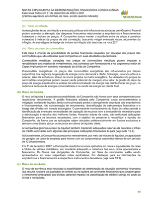 NOTAS EXPLICATIVAS ÀS DEMONSTRAÇÕES FINANCEIRAS CONSOLIDADAS
Exercícios findos em 31 de dezembro de 2022 e 2021
(Valores expressos em milhões de reais, exceto quando indicado)
86
(iii) Risco de Inflação
A elevação das taxas de inflação e eventuais políticas anti-inflacionárias adotadas pelo Governo Federal
podem acarretar a elevação das despesas financeiras relacionadas a empréstimos e financiamentos
indexados a índices de preços. A Companhia busca manter o equilíbrio entre os ativos e passivos
indexados à índices de preços de alta correlação, buscando mitigar eventuais riscos decorrentes da
inflação. As estratégias de hedge de índices de inflação são descritas na nota 25.7.
(iv) Risco de preço de commodities
Este risco é oriundo da possibilidade de perdas financeiras causadas por elevação dos preços das
commodities que são utilizadas pela Companhia em suas atividades operacionais.
Commodities metálicas: variações nos preços de commodities metálicas podem impactar a
rentabilidade dos projetos de investimentos, nos contratos com fornecedores e no pagamento maior de
Capex implicando em aumento indesejado da dívida da Companhia.
Commodities energéticas: os preços das commodities energéticas são influenciados por fatores
específicos dos negócios de geração de energia como demanda e oferta, hidrologia, recursos eólicos e
solares, além da entrada ou atraso de novos projetos na matriz energética. As variações nos preços de
commodities energéticas podem causar perda potencial de margem e/ou valor. A gestão do risco de
preço de energia é realizada na análise da sobrecontratação de energia das distribuidoras do grupo, na
cobertura de lastro da energia comercializada e na venda da energia ao cliente final.
(b) Risco de liquidez
O risco de liquidez é associado à possibilidade, da Companhia não honrar com seus compromissos nos
respectivos vencimentos. A gestão financeira adotada pela Companhia busca constantemente a
mitigação do risco de liquidez, tendo como principais pontos o alongamento de prazos dos empréstimos
e financiamentos, não concentração de vencimentos, diversificação de instrumentos financeiros e o
hedge das dívidas em moeda estrangeira. O permanente monitoramento do fluxo de caixa permite a
identificação de eventuais necessidades de captação de recursos com a antecedência necessária para
a estruturação e escolha das melhores fontes. Havendo sobras de caixa, são realizadas aplicações
financeiras para os recursos excedentes, com o objetivo de preservar e rentabilizar a liquidez da
Companhia, de forma que as aplicações sejam alocadas preferencialmente em fundos exclusivos e
tenham como diretriz alocar os recursos em ativos de liquidez diária.
A Companhia gerencia o risco de liquidez também mantendo adequadas reservas de recursos e linhas
de crédito aprovadas com algumas das principais instituições financeiras do país (veja nota 19.2).
Adicionalmente, a Companhia acompanha mensalmente, por meio de índices de liquidez, a capacidade
de geração de caixa da empresa para honrar com os compromissos assumidos dentro de um período
de 12 (doze) meses.
Em 31 de dezembro 2022, a Companhia mantinha recursos aplicados em caixa e equivalentes de caixa
e títulos de valores mobiliários, em montante adequado a cobertura dos seus ciclos operacionais e
financeiros. Os fluxos das obrigações da Companhia, por faixa de vencimento, estão sendo
apresentados em suas respectivas notas explicativas. Em destaque para as informações de
empréstimos e financiamentos e respectivos instrumentos derivativos (veja nota 19.3).
(c) Risco de solvência
O risco de solvência está vinculado à possibilidade de deterioração da situação econômico-financeira
que resulte na piora da qualidade de crédito ou na quebra de covenants financeiros que possam gerar
o vencimento antecipado das dívidas, gerando impacto na classificação de crédito (rating), no custo da
dívida e na liquidez.
 