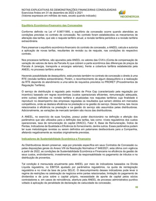 NOTAS EXPLICATIVAS ÀS DEMONSTRAÇÕES FINANCEIRAS CONSOLIDADAS
Exercícios findos em 31 de dezembro de 2022 e 2021
(Valores expressos em milhões de reais, exceto quando indicado)
88
Equilíbrio Econômico-Financeiro das Concessões
Conforme definido na Lei nº 8.987/1995, o equilíbrio da concessão ocorre quando atendidas as
condições previstas no contrato de concessão. No contrato foram estabelecidos os mecanismos de
alteração das tarifas, que são o reajuste tarifário anual, a revisão tarifária periódica e a revisão tarifária
extraordinária.
Para preservar o equilíbrio econômico-financeiro do contrato de concessão, a ANEEL calcula e autoriza
a aplicação de novas tarifas, resultantes de revisão ou de reajuste, nas condições do respectivo
contrato.
Nos processos tarifários, são apurados pela ANEEL os valores das CVA’s (Conta de compensação de
variação de valores de itens da Parcela A) que cobrem a parte econômica das diferenças de preços da
Parcela A (energia, transporte e encargos setoriais), frente a cobertura tarifária estabelecida pela
ANEEL no processo tarifário anterior.
Havendo possibilidade de desequilíbrio, está previsto também no contrato de concessão o direito à uma
RTE (revisão tarifária extraordinária). Porém, o reconhecimento de algum desequilíbrio e a realização
da RTE depende do atendimento a uma série de requisitos previstos no PRORET (Procedimentos de
Regulação Tarifária).
O serviço de distribuição é regulado pelo modelo de Price Cap (caracterizado pela regulação por
incentivo) baseado em regras econômicas (custos operacionais eficientes, remuneração adequada,
entre outras) definidas na revisão tarifária e atualizadas nos reajustes tarifários cuja finalidade é
reproduzir no desempenho das empresas reguladas os resultados que seriam obtidos em mercados
competitivos, onde se destaca eficiência na prestação e na gestão do serviço. Dessa forma, tais riscos
relacionados à eficiência na prestação e na gestão do serviço são assumidos pelas distribuidoras.
Adicionalmente, as variações de mercado também são riscos das distribuidoras.
A ANEEL, no exercício de suas funções, possui poder discricionário na definição e aferição dos
parâmetros que são utilizados para a definição das tarifas, tais como: níveis regulatórios dos custos
operacionais, taxa de remuneração do capital (WACC), Fator X, Base de Remuneração, Índice de
Perdas, Indicadores de Qualidade e Eficiência do fornecimento, dentre outros. Esses parâmetros podem
ter suas metodologias revistas ou serem definidos em patamares desfavoráveis para a Companhia,
afetando negativamente as receitas originalmente previstas.
Indicadores de Sustentabilidade Econômica e Financeira
As Distribuidoras devem preservar, seja por previsão específica em seus Contratos de Concessão ou
pelas disposições gerais do Anexo VIII da Resolução Normativa nº 948/2021, esta última com vigência
a partir de 2022, as condições de Sustentabilidade Econômica e Financeira na eficiência da gestão de
seus custos, endividamento, investimentos, além da responsabilidade no pagamento de tributos e na
distribuição de proventos.
Tal condição é mensurada anualmente pela ANEEL por meio de indicadores baseados na Dívida
Líquida regulatória, no EBITDA ajustado por parâmetros regulatórios, na quota de reintegração
regulatória e no nível da taxa de juros SELIC. O descumprimento desses indicadores pode levar à
regime de restrições na celebração de negócios entre partes relacionadas, limitação do pagamento de
dividendos e de juros sobre o capital próprio, necessidade de aporte de capital pelos sócios
controladores e, em casos de reincidência, abertura pela ANEEL de processo administrativo punitivo
voltado à aplicação da penalidade de declaração de caducidade da concessão.
 