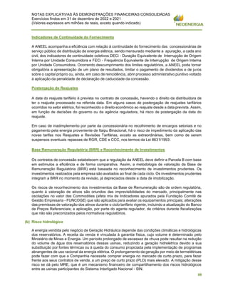 NOTAS EXPLICATIVAS ÀS DEMONSTRAÇÕES FINANCEIRAS CONSOLIDADAS
Exercícios findos em 31 de dezembro de 2022 e 2021
(Valores expressos em milhões de reais, exceto quando indicado)
89
Indicadores de Continuidade do Fornecimento
A ANEEL acompanha a eficiência com relação à continuidade do fornecimento das concessionárias de
serviço público de distribuição de energia elétrica, sendo mensurado mediante a apuração, a cada ano
civil, dos indicadores de continuidade coletivos DECi - Duração Equivalente de Interrupção de Origem
Interna por Unidade Consumidora e FECi - Frequência Equivalente de Interrupção de Origem Interna
por Unidade Consumidora. Ocorrendo descumprimento dos limites regulatórios, a ANEEL pode tornar
obrigatória a apresentação de um plano de resultados, limitar o pagamento de dividendos e de juros
sobre o capital próprio ou, ainda, em caso de reincidência, abrir processo administrativo punitivo voltado
à aplicação da penalidade de declaração de caducidade da concessão.
Postergação de Reajustes
A data do reajuste tarifário é prevista no contrato de concessão, havendo o direito da distribuidora de
ter o reajuste processado na referida data. Em alguns casos de postergação de reajustes tarifários
ocorridos no setor elétrico, foi reconhecido o direito econômico ao reajuste desde a data prevista. Assim,
em função de decisões do governo ou da agência reguladora, há risco de postergação da data do
reajuste.
Em caso de inadimplemento por parte da concessionária no recolhimento de encargos setoriais e no
pagamento pela energia proveniente de Itaipu Binacional, há o risco de impedimento da aplicação das
novas tarifas nos Reajustes e Revisões Tarifárias, exceto as extraordinárias, bem como de serem
suspensos eventuais repasses de RGR, CDE e CCC, nos termos da Lei 8631/1993.
Base Remuneração Regulatória (BRR) e Reconhecimento de Investimentos
Os contratos de concessão estabelecem que a regulação da ANEEL deve definir a Parcela B com base
em estímulos a eficiência e de forma comparativa. Assim, a metodologia de valoração da Base de
Remuneração Regulatória (BRR) está baseada no reconhecimento de investimentos prudentes. Os
investimentos realizados pela empresa são avaliados ao final de cada ciclo. Os investimentos prudentes
integram a BRR no momento da revisão, já depreciados desde a data de imobilização.
Os riscos de reconhecimento dos investimentos da Base de Remuneração são de ordem regulatória,
quanto à valoração de ativos são oriundos das imprevisibilidades do mercado, principalmente nas
oscilações no valor das Commodities (afeta mix de Indicadores apurados pela Fundação Comitê de
Gestão Empresaria - FUNCOGE) que são aplicados para avaliar os equipamentos principais; alterações
das premissas de valoração dos ativos durante o ciclo tarifário vigente, incluindo a atualização do Banco
de Preços Referenciais; e aplicação, por parte do agente regulador, de critérios durante fiscalizações
que não são preconizados pelos normativos regulatórios.
(b) Risco hidrológico
A energia vendida pelo negócio de Geração Hidráulica depende das condições climáticas e hidrológicas
dos reservatórios. A receita da venda é vinculada à garantia física, cujo volume é determinado pelo
Ministério de Minas e Energia. Um período prolongado de escassez de chuva pode resultar na redução
do volume de água dos reservatórios dessas usinas, reduzindo a geração hidrelétrica devido a sua
substituição por fontes térmicas ou à queda do consumo propiciada pela implementação de programas
abrangentes de uso racional da energia elétrica. O prolongamento da geração por meio de termelétricas
pode fazer com que a Companhia necessite comprar energia no mercado de curto prazo, para fazer
frente aos seus contratos de venda, a um preço de curto prazo (PLD) mais elevado. A mitigação desse
risco se dá pelo MRE, que é um mecanismo financeiro de compartilhamento dos riscos hidrológicos
entre as usinas participantes do Sistema Interligado Nacional - SIN.
 