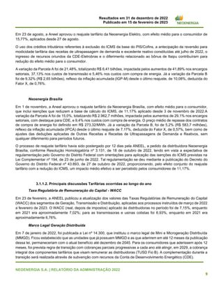 Resultados em 31 de dezembro de 2022
Publicado em 15 de fevereiro de 2023
NEOENERGIA S.A. | RELATÓRIO DA ADMINISTRAÇÃO 2022
9
Em 23 de agosto, a Aneel aprovou o reajuste tarifário da Neoenergia Elektro, com efeito médio para o consumidor de
15,77%, aplicados desde 27 de agosto.
O uso dos créditos tributários referentes à exclusão do ICMS da base do PIS/Cofins, a antecipação da reversão para
modicidade tarifária das receitas de ultrapassagem de demanda e excedente reativo constituídas até julho de 2022, o
ingresso de recursos oriundos da CDE-Eletrobras e o diferimento relacionado ao bônus de Itaipu contribuíram para
redução do efeito médio para o consumidor.
A variação da Parcela A foi de 21,48%, totalizando R$ 6,41 bilhões, impactada pelos aumentos de 41,89% nos encargos
setoriais, 37,13% nos custos de transmissão e 5,46% nos custos com compra de energia. Já a variação da Parcela B
foi de 9,32% (R$ 2,65 bilhões), reflexo da inflação acumulada (IGP-M) desde o último reajuste, de 10,08%, deduzida do
Fator X, de 0,76%.
Neoenergia Brasília
Em 1 de novembro, a Aneel aprovou o reajuste tarifário da Neoenergia Brasília, com efeito médio para o consumidor,
que inclui isenções que reduzem a base de cálculo do ICMS, de 11,17% aplicado desde 3 de novembro de 2022.A
variação da Parcela A foi de 15,0%, totalizando R$ 2.962,7 milhões, impactada pelos aumentos de 29,1% nos encargos
setoriais, com destaque para CDE, e 9,4% nos custos com compra de energia. O preço médio de repasse dos contratos
de compra de energia foi definido em R$ 273,32/MWh. Já a variação da Parcela B, foi de 5,2% (R$ 583,7 milhões),
reflexo da inflação acumulada (IPCA) desde o último reajuste de 7,17%, deduzida do Fator X, de 0,57%, bem como de
ajustes das deduções aplicadas de Outras Receitas e Receitas de Ultrapassagens de Demanda e Reativos, sem
qualquer diferimento para períodos futuros.
O processo de reajuste tarifário havia sido postergado por 12 dias pela ANEEL, a pedido da distribuidora Neoenergia
Brasília, conforme Resolução Homologatória nº 3.131, de 18 de outubro de 2022, tendo em vista a expectativa de
regulamentação pelo Governo do Distrito Federal com orientações para aplicação das isenções do ICMS previstas na
Lei Complementar nº 194, de 23 de junho de 2022. Tal regulamentação se deu mediante a publicação do Decreto do
Governo do Distrito Federal nº 43.893, de 27 de outubro de 2022, proporcionando, pelo efeito conjunto do reajuste
tarifário com a redução do ICMS, um impacto médio efetivo a ser percebido pelos consumidores de 11,17%.
3.1.1.2. Principais discussões Tarifárias ocorridas ao longo do ano
Taxa Regulatória de Remuneração do Capital - WACC
Em 23 de fevereiro, a ANEEL publicou a atualização dos valores das Taxas Regulatórias de Remuneração do Capital
(WACC) dos segmentos de Geração, Transmissão e Distribuição, aplicadas aos processos instruídos de março de 2022
a fevereiro de 2023. O WACC (real, depois de impostos) aplicado às distribuidoras no período foi de 7,15%, enquanto
em 2021 era aproximadamente 7,02%; para as transmissoras e usinas cotistas foi 6,93%, enquanto em 2021 era
aproximadamente 6,76%.
Marco Legal Geração Distribuída
Em 7 de janeiro de 2022, foi publicada a Lei nº 14.300, que instituiu o marco legal de Mini e Microgeração Distribuída
(MMGD). Ficou estabelecido que as unidades que já possuem MMGD e as que aderirem em até 12 meses da publicação
dessa lei, permaneceriam com o atual benefício até dezembro de 2045. Para os consumidores que aderissem após 12
meses, foi prevista regra de transição com cobranças parciais progressivas a cada ano até atingir, em 2029, a cobrança
integral dos componentes tarifários que visam remunerar as distribuidoras (TUSD Fio B). A complementação durante a
transição será realizada através de subvenção com recursos da Conta de Desenvolvimento Energético (CDE).
 