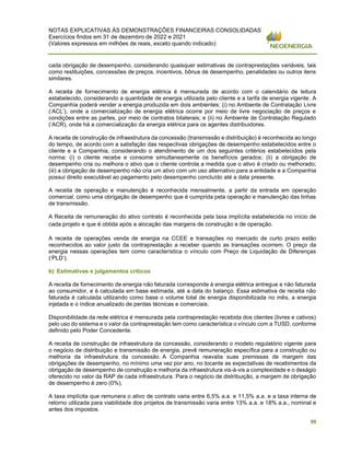 NOTAS EXPLICATIVAS ÀS DEMONSTRAÇÕES FINANCEIRAS CONSOLIDADAS
Exercícios findos em 31 de dezembro de 2022 e 2021
(Valores expressos em milhões de reais, exceto quando indicado)
99
cada obrigação de desempenho, considerando quaisquer estimativas de contraprestações variáveis, tais
como restituições, concessões de preços, incentivos, bônus de desempenho, penalidades ou outros itens
similares.
A receita de fornecimento de energia elétrica é mensurada de acordo com o calendário de leitura
estabelecido, considerando a quantidade de energia utilizada pelo cliente e a tarifa de energia vigente. A
Companhia poderá vender a energia produzida em dois ambientes: (i) no Ambiente de Contratação Livre
(‘ACL’), onde a comercialização de energia elétrica ocorre por meio de livre negociação de preços e
condições entre as partes, por meio de contratos bilaterais; e (ii) no Ambiente de Contratação Regulado
(‘ACR), onde há a comercialização da energia elétrica para os agentes distribuidores.
A receita de construção de infraestrutura da concessão (transmissão e distribuição) é reconhecida ao longo
do tempo, de acordo com a satisfação das respectivas obrigações de desempenho estabelecidos entre o
cliente e a Companhia, considerando o atendimento de um dos seguintes critérios estabelecidos pela
norma: (i) o cliente recebe e consome simultaneamente os benefícios gerados; (ii) a obrigação de
desempenho cria ou melhora o ativo que o cliente controla a medida que o ativo é criado ou melhorado;
(iii) a obrigação de desempenho não cria um ativo com um uso alternativo para a entidade e a Companhia
possui direito executável ao pagamento pelo desempenho concluído até a data presente.
A receita de operação e manutenção é reconhecida mensalmente, a partir da entrada em operação
comercial, como uma obrigação de desempenho que é cumprida pela operação e manutenção das linhas
de transmissão.
A Receita de remuneração do ativo contrato é reconhecida pela taxa implícita estabelecida no início de
cada projeto e que é obtida após a alocação das margens de construção e de operação.
A receita de operações venda de energia na CCEE e transações no mercado de curto prazo estão
reconhecidos ao valor justo da contraprestação a receber quando as transações ocorrem. O preço da
energia nessas operações tem como característica o vínculo com Preço de Liquidação de Diferenças
(‘PLD’).
b) Estimativas e julgamentos críticos
A receita de fornecimento de energia não faturada corresponde à energia elétrica entregue e não faturada
ao consumidor, e é calculada em base estimada, até a data do balanço. Essa estimativa de receita não
faturada é calculada utilizando como base o volume total de energia disponibilizada no mês, a energia
injetada e o índice anualizado de perdas técnicas e comerciais.
Disponibilidade da rede elétrica é mensurada pela contraprestação recebida dos clientes (livres e cativos)
pelo uso do sistema e o valor da contraprestação tem como característica o vínculo com a TUSD, conforme
definido pelo Poder Concedente.
A receita de construção de infraestrutura da concessão, considerando o modelo regulatório vigente para
o negócio de distribuição e transmissão de energia, prevê remuneração específica para a construção ou
melhoria da infraestrutura da concessão. A Companhia reavalia suas premissas de margem das
obrigações de desempenho, no mínimo uma vez por ano, no tocante as expectativas de recebimentos da
obrigação de desempenho de construção e melhoria da infraestrutura vis-à-vis a complexidade e o deságio
oferecido no valor da RAP de cada infraestrutura. Para o negócio de distribuição, a margem de obrigação
de desempenho é zero (0%).
A taxa implícita que remunera o ativo de contrato varia entre 6,5% a.a. e 11,5% a.a. e a taxa interna de
retorno utilizada para viabilidade dos projetos de transmissão varia entre 13% a.a. e 18% a.a., nominal e
antes dos impostos.
 