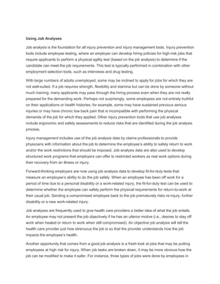 Using Job Analyses
Job analysis is the foundation for all injury prevention and injury management tools. Injury prevention
tools include employee testing, where an employer can develop hiring policies for high-risk jobs that
require applicants to perform a physical agility test (based on the job analysis) to determine if the
candidate can meet the job requirements. This test is typically performed in combination with other
employment selection tools, such as interviews and drug testing.
With large numbers of adults unemployed, some may be inclined to apply for jobs for which they are
not well-suited. If a job requires strength, flexibility and stamina but can be done by someone without
much training, many applicants may pass through the hiring process even when they are not really
prepared for the demanding work. Perhaps not surprisingly, some employees are not entirely truthful
on their applications or health histories; for example, some may have sustained previous serious
injuries or may have chronic low back pain that is incompatible with performing the physical
demands of the job for which they applied. Other injury prevention tools that use job analyses
include ergonomic and safety assessments to reduce risks that are identified during the job analysis
process.
Injury management includes use of the job analysis data by claims professionals to provide
physicians with information about the job to determine the employee’s ability to safely return to work
and/or the work restrictions that should be imposed. Job analysis data are also used to develop
structured work programs that employers can offer to restricted workers as real work options during
their recovery from an illness or injury.
Forward-thinking employers are now using job analysis data to develop fit-for-duty tests that
measure an employee’s ability to do the job safely. When an employee has been off work for a
period of time due to a personal disability or a work-related injury, the fit-for-duty test can be used to
determine whether the employee can safely perform the physical requirements for return-to-work at
their usual job. Sending a compromised employee back to the job prematurely risks re-injury, further
disability or a new work-related injury.
Job analyses are frequently used to give health care providers a better idea of what the job entails.
An employee may not present the job objectively if he has an ulterior motive (i.e., desires to stay off
work when healed or return to work when still compromised). An objective job analysis will tell the
health care provider just how strenuous the job is so that the provider understands how the job
impacts the employee’s health.
Another opportunity that comes from a good job analysis is a fresh look at jobs that may be putting
employees at high risk for injury. When job tasks are broken down, it may be more obvious how the
job can be modified to make it safer. For instance, three types of jobs were done by employees in
 
