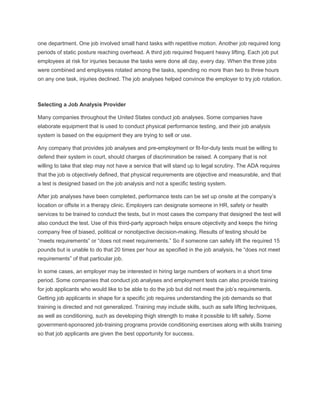 one department. One job involved small hand tasks with repetitive motion. Another job required long
periods of static posture reaching overhead. A third job required frequent heavy lifting. Each job put
employees at risk for injuries because the tasks were done all day, every day. When the three jobs
were combined and employees rotated among the tasks, spending no more than two to three hours
on any one task, injuries declined. The job analyses helped convince the employer to try job rotation.
Selecting a Job Analysis Provider
Many companies throughout the United States conduct job analyses. Some companies have
elaborate equipment that is used to conduct physical performance testing, and their job analysis
system is based on the equipment they are trying to sell or use.
Any company that provides job analyses and pre-employment or fit-for-duty tests must be willing to
defend their system in court, should charges of discrimination be raised. A company that is not
willing to take that step may not have a service that will stand up to legal scrutiny. The ADA requires
that the job is objectively defined, that physical requirements are objective and measurable, and that
a test is designed based on the job analysis and not a specific testing system.
After job analyses have been completed, performance tests can be set up onsite at the company’s
location or offsite in a therapy clinic. Employers can designate someone in HR, safety or health
services to be trained to conduct the tests, but in most cases the company that designed the test will
also conduct the test. Use of this third-party approach helps ensure objectivity and keeps the hiring
company free of biased, political or nonobjective decision-making. Results of testing should be
“meets requirements” or “does not meet requirements.” So if someone can safely lift the required 15
pounds but is unable to do that 20 times per hour as specified in the job analysis, he “does not meet
requirements” of that particular job.
In some cases, an employer may be interested in hiring large numbers of workers in a short time
period. Some companies that conduct job analyses and employment tests can also provide training
for job applicants who would like to be able to do the job but did not meet the job’s requirements.
Getting job applicants in shape for a specific job requires understanding the job demands so that
training is directed and not generalized. Training may include skills, such as safe lifting techniques,
as well as conditioning, such as developing thigh strength to make it possible to lift safely. Some
government-sponsored job-training programs provide conditioning exercises along with skills training
so that job applicants are given the best opportunity for success.
 