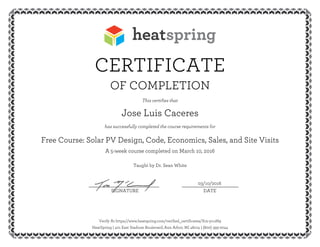 CERTIFICATE
OF COMPLETION
This certifies that
Jose Luis Caceres
has successfully completed the course requirements for
Free Course: Solar PV Design, Code, Economics, Sales, and Site Visits
A 5-week course completed on March 10, 2016
Taught by Dr. Sean White
03/10/2016__________________________ _____________________
SIGNATURE DATE
Verify At https://www.heatspring.com/verified_certificates/Xm-ycuM9
HeatSpring | 401 East Stadium Boulevard, Ann Arbor, MI 48104 | (800) 393-2044
 