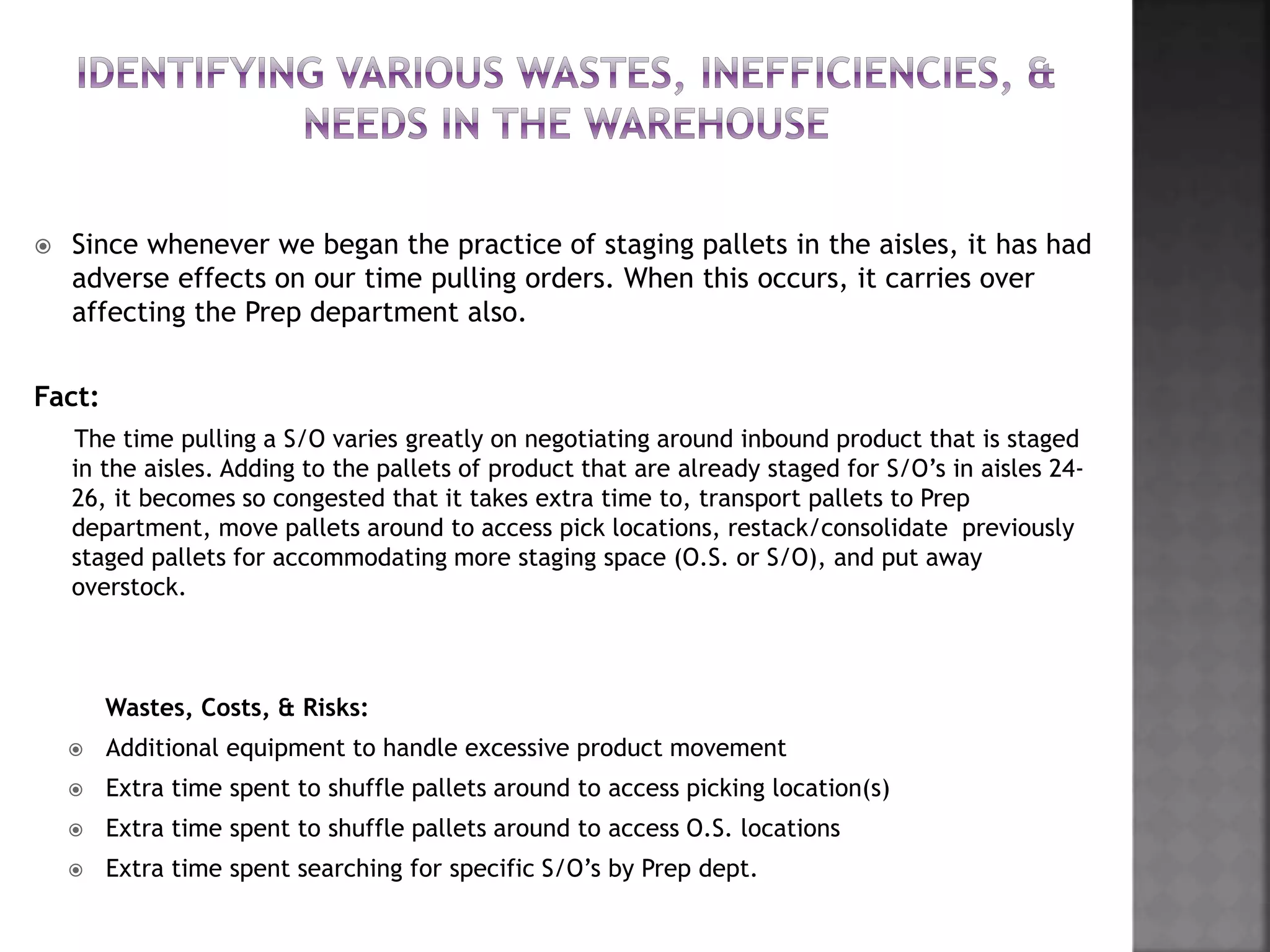  Since whenever we began the practice of staging pallets in the aisles, it has had
adverse effects on our time pulling orders. When this occurs, it carries over
affecting the Prep department also.
Fact:
The time pulling a S/O varies greatly on negotiating around inbound product that is staged
in the aisles. Adding to the pallets of product that are already staged for S/O’s in aisles 24-
26, it becomes so congested that it takes extra time to, transport pallets to Prep
department, move pallets around to access pick locations, restack/consolidate previously
staged pallets for accommodating more staging space (O.S. or S/O), and put away
overstock.
Wastes, Costs, & Risks:
 Additional equipment to handle excessive product movement
 Extra time spent to shuffle pallets around to access picking location(s)
 Extra time spent to shuffle pallets around to access O.S. locations
 Extra time spent searching for specific S/O’s by Prep dept.
 