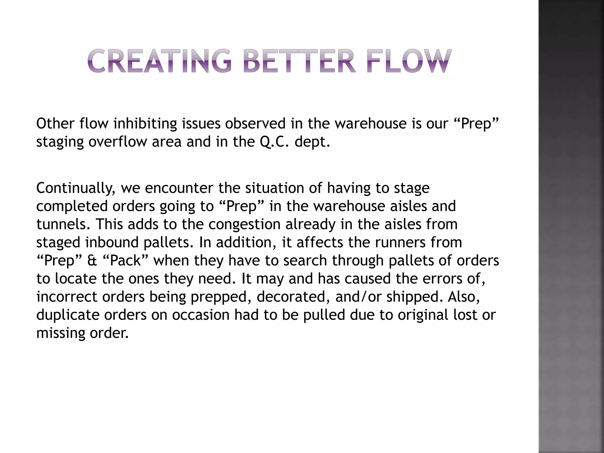 Other flow inhibiting issues observed in the warehouse is our “Prep”
staging overflow area and in the Q.C. dept.
Continually, we encounter the situation of having to stage
completed orders going to “Prep” in the warehouse aisles and
tunnels. This adds to the congestion already in the aisles from
staged inbound pallets. In addition, it affects the runners from
“Prep” & “Pack” when they have to search through pallets of orders
to locate the ones they need. It may and has caused the errors of,
incorrect orders being prepped, decorated, and/or shipped. Also,
duplicate orders on occasion had to be pulled due to original lost or
missing order.
 