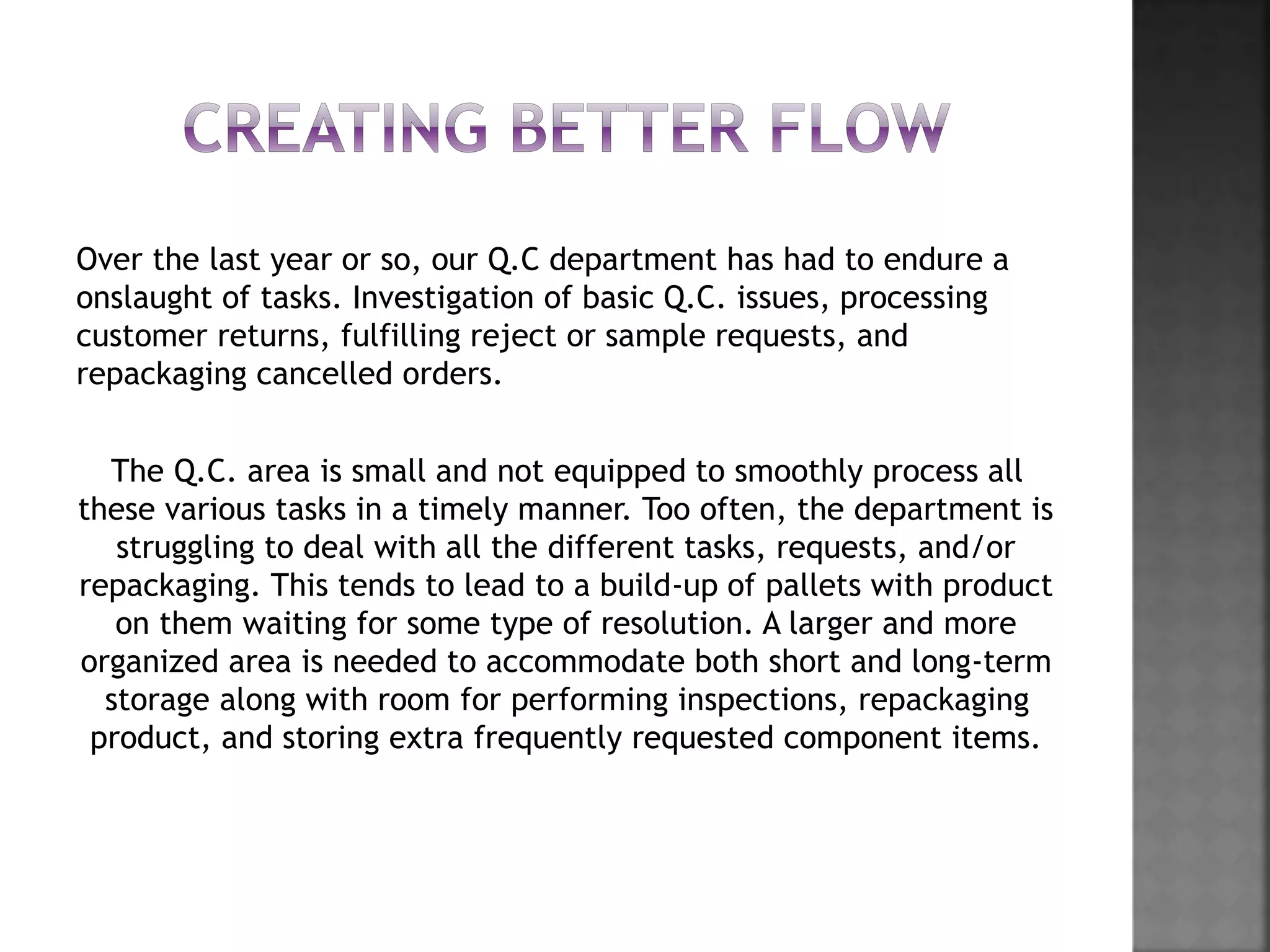 Over the last year or so, our Q.C department has had to endure a
onslaught of tasks. Investigation of basic Q.C. issues, processing
customer returns, fulfilling reject or sample requests, and
repackaging cancelled orders.
The Q.C. area is small and not equipped to smoothly process all
these various tasks in a timely manner. Too often, the department is
struggling to deal with all the different tasks, requests, and/or
repackaging. This tends to lead to a build-up of pallets with product
on them waiting for some type of resolution. A larger and more
organized area is needed to accommodate both short and long-term
storage along with room for performing inspections, repackaging
product, and storing extra frequently requested component items.
 