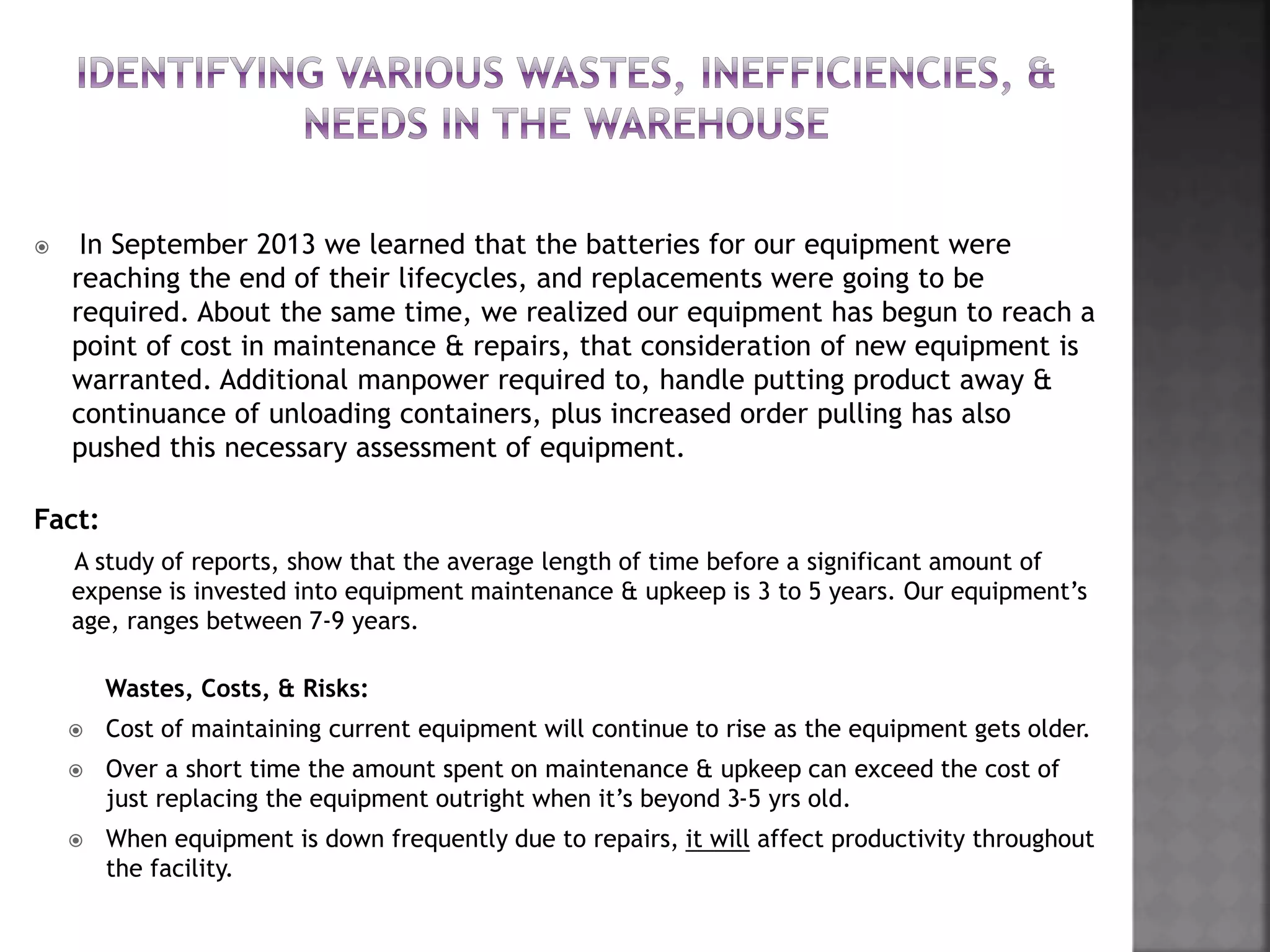  In September 2013 we learned that the batteries for our equipment were
reaching the end of their lifecycles, and replacements were going to be
required. About the same time, we realized our equipment has begun to reach a
point of cost in maintenance & repairs, that consideration of new equipment is
warranted. Additional manpower required to, handle putting product away &
continuance of unloading containers, plus increased order pulling has also
pushed this necessary assessment of equipment.
Fact:
A study of reports, show that the average length of time before a significant amount of
expense is invested into equipment maintenance & upkeep is 3 to 5 years. Our equipment’s
age, ranges between 7-9 years.
Wastes, Costs, & Risks:
 Cost of maintaining current equipment will continue to rise as the equipment gets older.
 Over a short time the amount spent on maintenance & upkeep can exceed the cost of
just replacing the equipment outright when it’s beyond 3-5 yrs old.
 When equipment is down frequently due to repairs, it will affect productivity throughout
the facility.
 