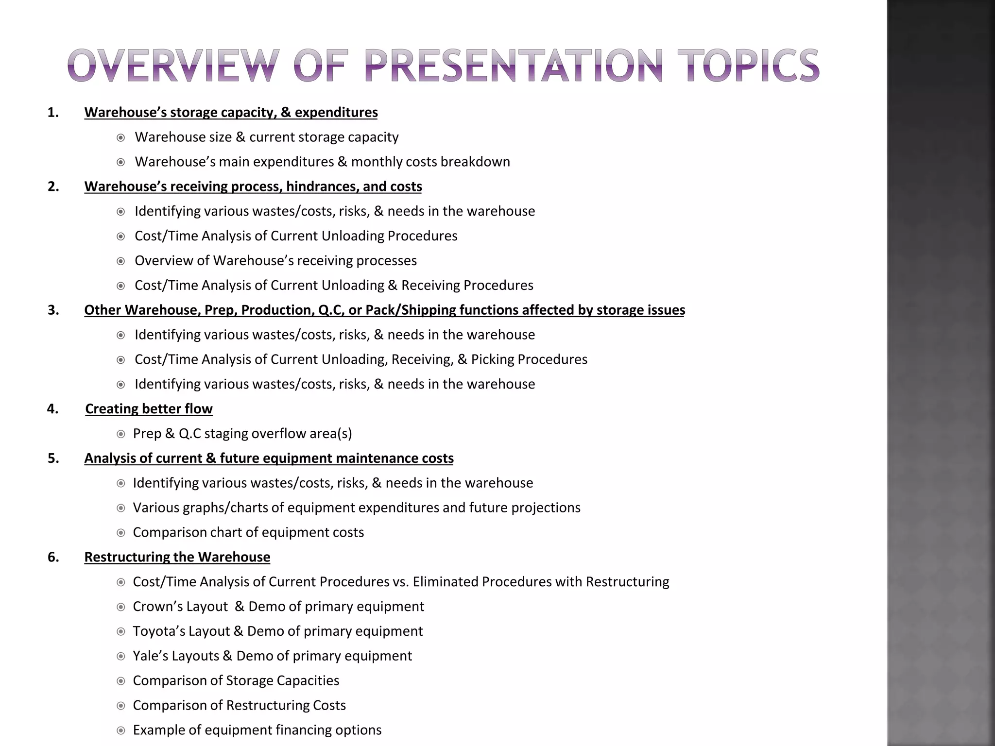 1. Warehouse’s storage capacity, & expenditures
 Warehouse size & current storage capacity
 Warehouse’s main expenditures & monthly costs breakdown
2. Warehouse’s receiving process, hindrances, and costs
 Identifying various wastes/costs, risks, & needs in the warehouse
 Cost/Time Analysis of Current Unloading Procedures
 Overview of Warehouse’s receiving processes
 Cost/Time Analysis of Current Unloading & Receiving Procedures
3. Other Warehouse, Prep, Production, Q.C, or Pack/Shipping functions affected by storage issues
 Identifying various wastes/costs, risks, & needs in the warehouse
 Cost/Time Analysis of Current Unloading, Receiving, & Picking Procedures
 Identifying various wastes/costs, risks, & needs in the warehouse
4. Creating better flow
 Prep & Q.C staging overflow area(s)
5. Analysis of current & future equipment maintenance costs
 Identifying various wastes/costs, risks, & needs in the warehouse
 Various graphs/charts of equipment expenditures and future projections
 Comparison chart of equipment costs
6. Restructuring the Warehouse
 Cost/Time Analysis of Current Procedures vs. Eliminated Procedures with Restructuring
 Crown’s Layout & Demo of primary equipment
 Toyota’s Layout & Demo of primary equipment
 Yale’s Layouts & Demo of primary equipment
 Comparison of Storage Capacities
 Comparison of Restructuring Costs
 Example of equipment financing options
 