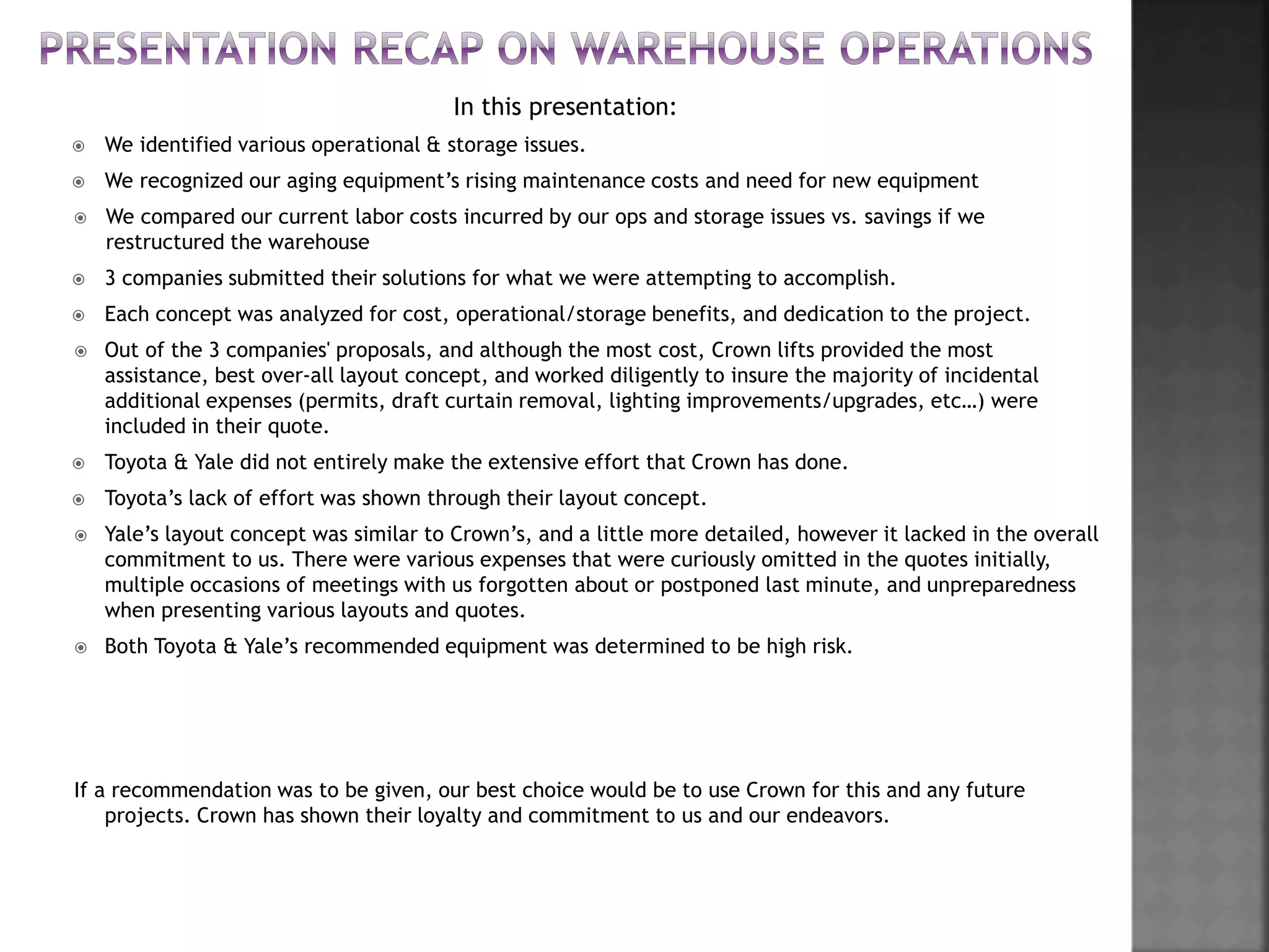 In this presentation:
 We identified various operational & storage issues.
 We recognized our aging equipment’s rising maintenance costs and need for new equipment
 We compared our current labor costs incurred by our ops and storage issues vs. savings if we
restructured the warehouse
 3 companies submitted their solutions for what we were attempting to accomplish.
 Each concept was analyzed for cost, operational/storage benefits, and dedication to the project.
 Out of the 3 companies' proposals, and although the most cost, Crown lifts provided the most
assistance, best over-all layout concept, and worked diligently to insure the majority of incidental
additional expenses (permits, draft curtain removal, lighting improvements/upgrades, etc…) were
included in their quote.
 Toyota & Yale did not entirely make the extensive effort that Crown has done.
 Toyota’s lack of effort was shown through their layout concept.
 Yale’s layout concept was similar to Crown’s, and a little more detailed, however it lacked in the overall
commitment to us. There were various expenses that were curiously omitted in the quotes initially,
multiple occasions of meetings with us forgotten about or postponed last minute, and unpreparedness
when presenting various layouts and quotes.
 Both Toyota & Yale’s recommended equipment was determined to be high risk.
If a recommendation was to be given, our best choice would be to use Crown for this and any future
projects. Crown has shown their loyalty and commitment to us and our endeavors.
 