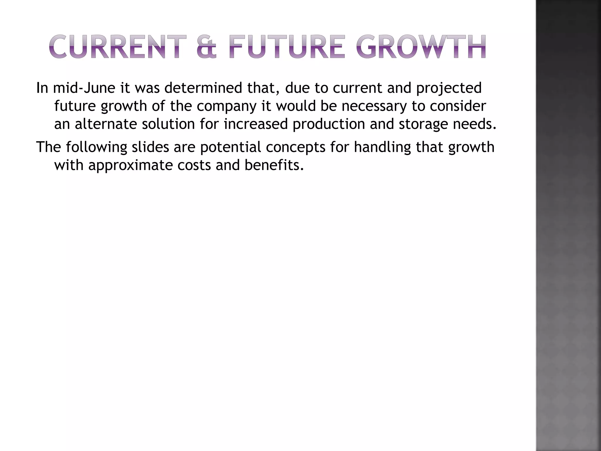 In mid-June it was determined that, due to current and projected
future growth of the company it would be necessary to consider
an alternate solution for increased production and storage needs.
The following slides are potential concepts for handling that growth
with approximate costs and benefits.
 