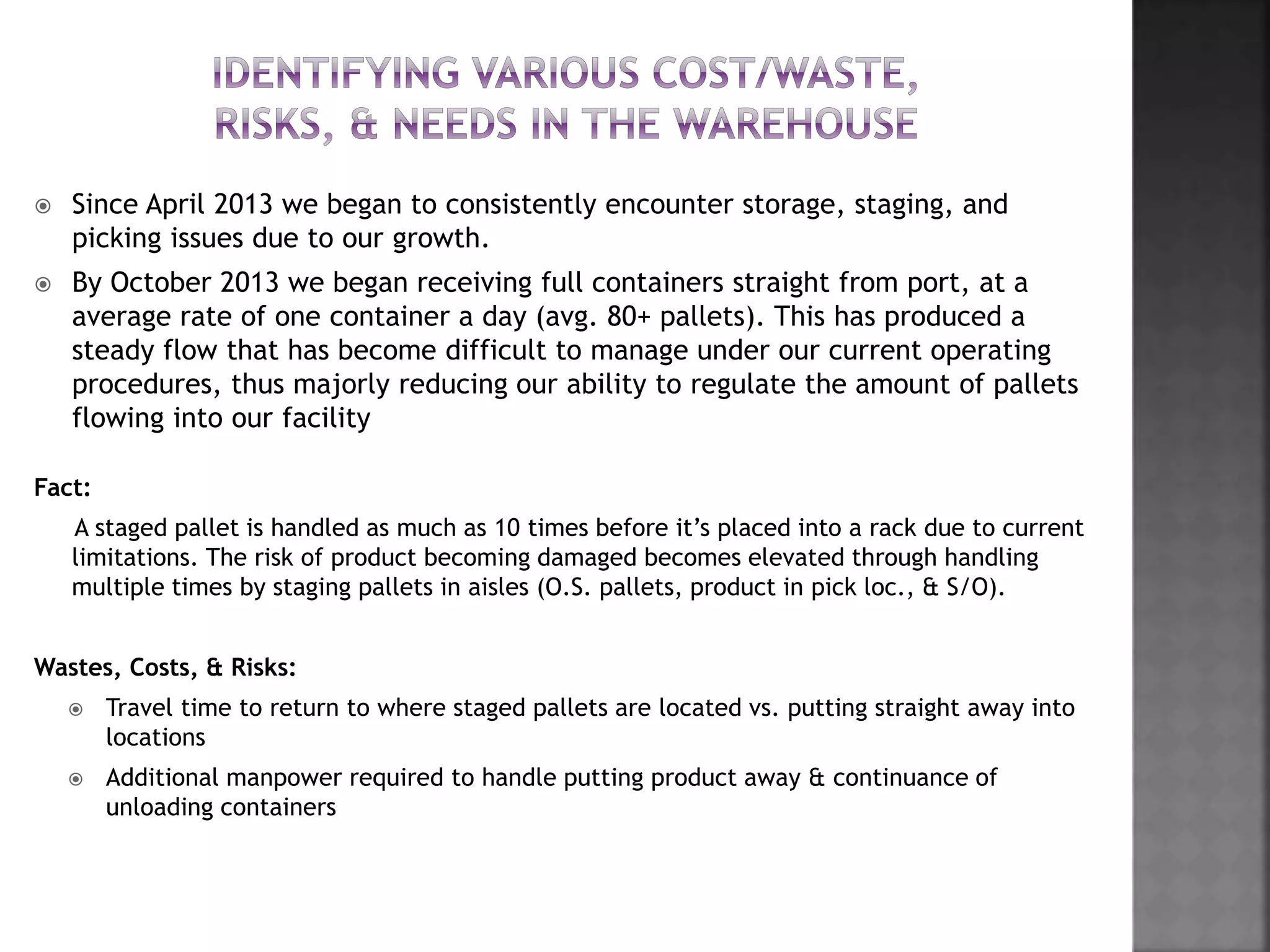  Since April 2013 we began to consistently encounter storage, staging, and
picking issues due to our growth.
 By October 2013 we began receiving full containers straight from port, at a
average rate of one container a day (avg. 80+ pallets). This has produced a
steady flow that has become difficult to manage under our current operating
procedures, thus majorly reducing our ability to regulate the amount of pallets
flowing into our facility
Fact:
A staged pallet is handled as much as 10 times before it’s placed into a rack due to current
limitations. The risk of product becoming damaged becomes elevated through handling
multiple times by staging pallets in aisles (O.S. pallets, product in pick loc., & S/O).
Wastes, Costs, & Risks:
 Travel time to return to where staged pallets are located vs. putting straight away into
locations
 Additional manpower required to handle putting product away & continuance of
unloading containers
 