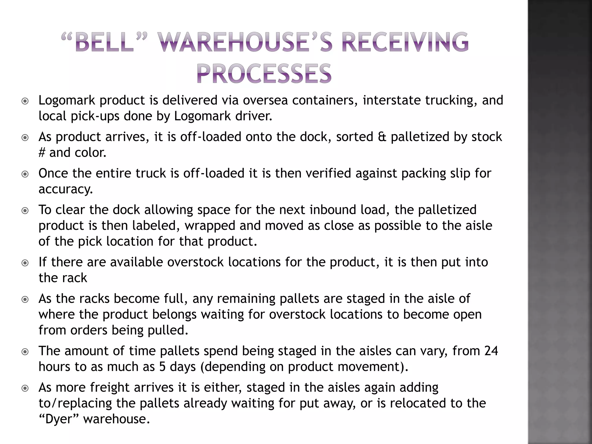  Logomark product is delivered via oversea containers, interstate trucking, and
local pick-ups done by Logomark driver.
 As product arrives, it is off-loaded onto the dock, sorted & palletized by stock
# and color.
 Once the entire truck is off-loaded it is then verified against packing slip for
accuracy.
 To clear the dock allowing space for the next inbound load, the palletized
product is then labeled, wrapped and moved as close as possible to the aisle
of the pick location for that product.
 If there are available overstock locations for the product, it is then put into
the rack
 As the racks become full, any remaining pallets are staged in the aisle of
where the product belongs waiting for overstock locations to become open
from orders being pulled.
 The amount of time pallets spend being staged in the aisles can vary, from 24
hours to as much as 5 days (depending on product movement).
 As more freight arrives it is either, staged in the aisles again adding
to/replacing the pallets already waiting for put away, or is relocated to the
“Dyer” warehouse.
 