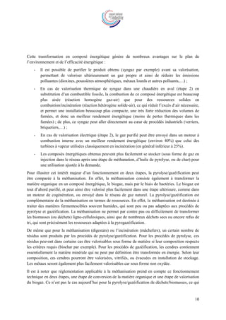 10
Cette transformation en composé énergétique génère de nombreux avantages sur le plan de
l’environnement et de l’efficacité énergétique :
- Il est possible de purifier le produit obtenu (syngaz par exemple) avant sa valorisation,
permettant de valoriser ultérieurement un gaz propre et ainsi de réduire les émissions
polluantes (dioxines, poussières atmosphériques, métaux lourds et autres polluants,…) ;
- En cas de valorisation thermique de syngaz dans une chaudière en aval (étape 2) en
substitution d’un combustible fossile, la combustion de ce composé énergétique est beaucoup
plus aisée (réaction homogène gaz-air) que pour des ressources solides en
combustion/incinération (réaction hétérogène solide-air), ce qui réduit l’excès d’air nécessaire,
et permet une installation beaucoup plus compacte, une très forte réduction des volumes de
fumées, et donc un meilleur rendement énergétique (moins de pertes thermiques dans les
fumées) ; de plus, ce syngaz peut aller directement au cœur de procédés industriels (verriers,
briquetiers,…) ;
- En cas de valorisation électrique (étape 2), le gaz purifié peut être envoyé dans un moteur à
combustion interne avec un meilleur rendement énergétique (environ 40%) que celui des
turbines à vapeur utilisées classiquement en incinération (en général inférieur à 25%).
- Les composés énergétiques obtenus peuvent plus facilement se stocker (sous forme de gaz en
injection dans le réseau après une étape de méthanation, d’huile de pyrolyse, ou de char) pour
une utilisation ajustée à la demande.
Pour illustrer cet intérêt majeur d’un fonctionnement en deux étapes, la pyrolyse/gazéification peut
être comparée à la méthanisation. En effet, la méthanisation consiste également à transformer la
matière organique en un composé énergétique, le biogaz, mais par le biais de bactéries. Le biogaz est
tout d’abord purifié, et peut ainsi être valorisé plus facilement dans une étape ultérieure, comme dans
un moteur de cogénération, ou envoyé dans le réseau de gaz naturel. La pyrolyse/gazéification est
complémentaire de la méthanisation en termes de ressources. En effet, la méthanisation est destinée à
traiter des matières fermentescibles souvent humides, qui sont peu ou pas adaptées aux procédés de
pyrolyse et gazéification. La méthanisation ne permet par contre pas ou difficilement de transformer
les biomasses (ou déchets) ligno-cellulosiques, ainsi que de nombreux déchets secs ou encore refus de
tri, qui sont précisément les ressources adaptées à la pyrogazéification.
De même que pour la méthanisation (digestats) ou l’incinération (mâchefers), un certain nombre de
résidus sont produits par les procédés de pyrolyse/gazéification. Pour les procédés de pyrolyse, ces
résidus peuvent dans certains cas être valorisables sous forme de matière si leur composition respecte
les critères requis (biochar par exemple). Pour les procédés de gazéification, les cendres contiennent
essentiellement la matière minérale qui ne peut par définition être transformée en énergie. Selon leur
composition, ces cendres pourront être valorisées, vitrifiés, ou évacuées en installation de stockage.
Les métaux seront également plus facilement valorisables car sous forme non oxydée.
Il est à noter que réglementation applicable à la méthanisation prend en compte ce fonctionnement
technique en deux étapes, une étape de conversion de la matière organique et une étape de valorisation
du biogaz. Ce n’est pas le cas aujourd’hui pour la pyrolyse/gazéification de déchets/biomasses, ce qui
 