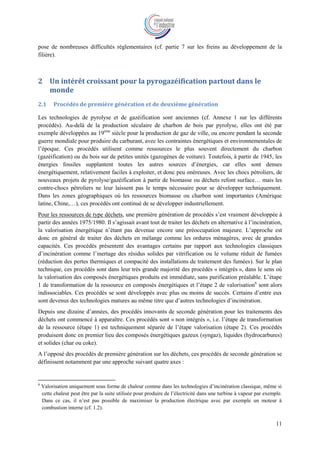 11
pose de nombreuses difficultés réglementaires (cf. partie 7 sur les freins au développement de la
filière).
2 Un intérêt croissant pour la pyrogazéification partout dans le
monde
2.1 Procédés de première génération et de deuxième génération
Les technologies de pyrolyse et de gazéification sont anciennes (cf. Annexe 1 sur les différents
procédés). Au-delà de la production séculaire de charbon de bois par pyrolyse, elles ont été par
exemple développées au 19ème
siècle pour la production de gaz de ville, ou encore pendant la seconde
guerre mondiale pour produire du carburant, avec les contraintes énergétiques et environnementales de
l’époque. Ces procédés utilisent comme ressources le plus souvent directement du charbon
(gazéification) ou du bois sur de petites unités (gazogènes de voiture). Toutefois, à partir de 1945, les
énergies fossiles supplantent toutes les autres sources d’énergies, car elles sont denses
énergétiquement, relativement faciles à exploiter, et donc peu onéreuses. Avec les chocs pétroliers, de
nouveaux projets de pyrolyse/gazéification à partir de biomasse ou déchets refont surface… mais les
contre-chocs pétroliers ne leur laissent pas le temps nécessaire pour se développer techniquement.
Dans les zones géographiques où les ressources biomasse ou charbon sont importantes (Amérique
latine, Chine,…), ces procédés ont continué de se développer industriellement.
Pour les ressources de type déchets, une première génération de procédés s’est vraiment développée à
partir des années 1975/1980. Il s’agissait avant tout de traiter les déchets en alternative à l’incinération,
la valorisation énergétique n’étant pas devenue encore une préoccupation majeure. L’approche est
donc en général de traiter des déchets en mélange comme les ordures ménagères, avec de grandes
capacités. Ces procédés présentent des avantages certains par rapport aux technologies classiques
d’incinération comme l’inertage des résidus solides par vitrification ou le volume réduit de fumées
(réduction des pertes thermiques et compacité des installations de traitement des fumées). Sur le plan
technique, ces procédés sont dans leur très grande majorité des procédés « intégrés », dans le sens où
la valorisation des composés énergétiques produits est immédiate, sans purification préalable. L’étape
1 de transformation de la ressource en composés énergétiques et l’étape 2 de valorisation6
sont alors
indissociables. Ces procédés se sont développés avec plus ou moins de succès. Certains d’entre eux
sont devenus des technologies matures au même titre que d’autres technologies d’incinération.
Depuis une dizaine d’années, des procédés innovants de seconde génération pour les traitements des
déchets ont commencé à apparaître. Ces procédés sont « non intégrés », i.e. l’étape de transformation
de la ressource (étape 1) est techniquement séparée de l’étape valorisation (étape 2). Ces procédés
produisent donc en premier lieu des composés énergétiques gazeux (syngaz), liquides (hydrocarbures)
et solides (char ou coke).
A l’opposé des procédés de première génération sur les déchets, ces procédés de seconde génération se
définissent notamment par une approche suivant quatre axes :
6
Valorisation uniquement sous forme de chaleur comme dans les technologies d’incinération classique, même si
cette chaleur peut être par la suite utilisée pour produire de l’électricité dans une turbine à vapeur par exemple.
Dans ce cas, il n’est pas possible de maximiser la production électrique avec par exemple un moteur à
combustion interne (cf. 1.2).
 