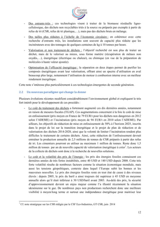 12
- Des entrants triés : ces technologies visent à traiter de la biomasse résiduelle ligno-
cellulosique, des déchets non recyclables triés à la source ou préparés par exemple à partir de
refus de tri (CSR, refus de tri plastique,…), mais pas des déchets bruts en mélange.
- Des tailles plus réduites à l’échelle de l’économie circulaire : en cohérence avec cette
recherche d’entrants triés, les installations sont souvent de capacité plus réduite que les
incinérateurs avec des tonnages de quelques centaines de kg à 10 tonnes par heure.
- Valorisation et non traitement de déchets : l’objectif recherché est non plus de traiter un
déchet, mais de le valoriser au mieux, sous forme matière (récupération de métaux non
oxydés,…), énergétique (électrique ou chaleur), ou chimique (en vue de la préparation de
molécules à haute valeur ajoutée).
- Optimisation de l’efficacité énergétique : la séparation en deux étapes permet de purifier les
composés énergétiques avant leur valorisation, offrant ainsi un spectre d’utilisation en aval
beaucoup plus large, notamment l’utilisation de moteur à combustion interne avec un meilleur
rendement énergétique.
Cette note s’intéresse plus particulièrement à ces technologies émergentes de seconde génération.
2.2 Un nouveau paradigme qui change la donne
Plusieurs évolutions récentes modifient considérablement l’environnement global et expliquent le très
fort intérêt pour le développement de ces procédés :
- Le coût du traitement des déchets a fortement augmenté ces dix dernières années, notamment
en raison de mesures fiscales (TGAP). Ces augmentations concernent à la fois le coût de mise
en enfouissement (prix moyen en France de 79 EUR/t pour les déchets non dangereux en 2012
selon l’ADEME) et l’incinération (prix moyen de 94 EUR/t en 2010 selon l’ADEME). Par
ailleurs, les objectifs de réduction de mise en enfouissement de 50% à l’horizon 2025, inscrits
dans le projet de loi sur la transition énergétique et le projet de plan de réduction et de
valorisation des déchets 2014-2020, ainsi que la volonté de limiter l’incinération rendent plus
difficiles le traitement de certains déchets. Ainsi, cette réduction de l’enfouissement devrait
entraîner la production annuelle de 2,5 millions de tonnes de CSR préparés à partir des refus
de tri. Les cimentiers pourront en utiliser au maximum 1 million de tonnes. Reste donc 1,5
million de tonnes par an de nouvelle capacité de valorisation énergétique à créer7
. Les acteurs
de la collecte de déchets sont donc à la recherche de nouvelles solutions.
- Le coût et la volatilité des prix de l’énergie : les prix des énergies fossiles connaissent ces
dernières années de très fortes instabilités, entre 40 USD et 140 USD depuis 2008. Cette très
forte volatilité résulte de nombreux facteurs comme la situation économique mondiale, mais
aussi les tensions géopolitiques, contexte dans lequel l’Europe subit les bonnes et les
mauvaises nouvelles. Le prix des énergies fossiles reste en tout état de cause à des niveaux
élevés : depuis 2005, le prix du baril a ainsi toujours été supérieur à 45 USD en moyenne
annuelle alors qu’il était inférieur à 30 USD/baril avant 2003. Au-delà des prix, la sécurité
d’approvisionnement devient un enjeu majeur comme l’a illustré récemment la situation
ukrainienne sur le gaz. De nombreux pays non producteurs recherchent donc une meilleure
visibilité à moyen/long terme et surtout une indépendance énergétique pour maitriser leur
7
Cf. note stratégique sur les CSR rédigée par le CSF Eco-Industries, GT CSR, juin 2014
 