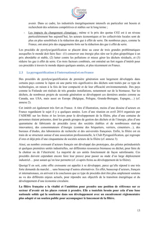 13
avenir. Dans ce cadre, les industriels énergétiquement intensifs en particulier ont besoin et
recherchent des solutions compétitives et stables sur le long terme ;
- Les impacts du changement climatique : même si le prix des quotas CO2 est à un niveau
particulièrement bas aujourd’hui, les acteurs économiques et les collectivités locales sont de
plus en plus sensibilisés à la réduction des gaz à effet de serre. De nombreux pays, comme la
France, ont ainsi pris des engagements forts sur la réduction des gaz à effet de serre.
Les procédés de pyrolyse/gazéification se placent donc au cœur de trois grandes problématiques
auxquelles le monde doit faire face : (1) conserver une énergie plus sûre sur le plan géopolitique à un
prix abordable et stable, (2) lutter contre les pollutions et mieux gérer les déchets résiduels, et (3)
réduire les gaz à effet de serre. Ces trois facteurs combinés, ont entraîné un fort regain d’intérêt pour
ces procédés à travers le monde depuis quelques années, et plus récemment en France.
2.3 La pyrogazéification à l’international et en France
Des procédés de pyrolyse/gazéification de première génération sont largement développés dans
certains pays comme le Japon où une partie très significative des déchets sont traités par ce type de
technologies, en raison à la fois de leur compacité et de leur efficacité environnementale. Des pays
comme la Finlande ont réalisés de très grandes installations, notamment sur de la biomasse. Sur les
déchets, de nombreux projets de seconde génération se développent ces dernières années comme au
Canada, aux USA, mais aussi en Europe (Belgique, Pologne, Grande-Bretagne, Espagne,…) (cf.
annexe 2).
Cet intérêt est également très fort en France. A titre d’illustration, moins d’une dizaine d’acteurs en
France regardaient le sujet il y a quelques années. Lors d’une réunion en avril 2014 organisée par
l’ADEME sur les freins et les leviers pour le développement de la filière, plus d’une centaine de
personnes étaient présentes, dont les grands groupes de gestion des déchets et de l’énergie, plus d’une
quarantaine de fabricants de procédés (avec des sociétés établies et de nombreuses start-up
innovantes), des consommateurs d’énergie (comme des briquetiers, verriers, cimentiers…), des
bureaux d’études, des laboratoires de recherche et des universités françaises. Enfin, la filière est en
train de se structurer autour d’une association professionnelle, le Club Pyrogazéification, qui regroupe
d’ores et déjà près d’une cinquantaine de sociétés acteurs de la filière (cf. annexe 3).
Ainsi, un nombre croissant d’acteurs français ont développé des prototypes, des pilotes préindustriels
et quelques premières unités industrielles, sur différentes ressources biomasse ou déchet, pour faire de
la chaleur ou de l’électricité. La majorité de ces unités fonctionnent de façon satisfaisante. Ces
procédés doivent cependant encore faire leur preuve pour passer au stade d’un large déploiement
industriel… pour autant qu’on leur permette (cf. ci-après freins au développement de la filière).
Quoiqu’il en soit, cette offre croissante est appelée à se développer, parce qu’elle répond à une très
forte demande du marché… sans beaucoup d’autres alternatives. En effet, beaucoup d’acteurs, français
et internationaux, en arrivent à la conclusion que ce type de procédés doit être plus amplement soutenu
au vu des différents enjeux actuels, pour répondre aux objectifs de la transition énergétique et du
développement d’une économie circulaire.
La filière française a la vitalité et l’ambition pour prendre une position de référence sur ce
secteur d’avenir où les places restent à prendre. Elle a toutefois besoin pour cela d’une base
nationale solide qui la soutienne dans son développement avec un encadrement réglementaire
plus adapté et un soutien public pour accompagner le lancement de la filière.
 