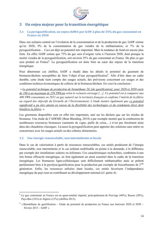 14
3 Un enjeu majeur pour la transition énergétique
3.1 La pyrogazéification, un enjeu chiffré par GrDF à plus de 35% du gaz consommé en
France en 2050
Dans son scénario central sur l’évolution de la consommation et de la production de gaz, GrDF estime
qu’en 2020, 9% de la consommation de gaz viendra de la méthanisation, et 7% de la
pyrogazéification… Ceci est déjà un potentiel très important. Mais la tendance de fond est encore plus
forte. En effet, GrDF estime que 73% du gaz sera d’origine verte à l’horizon 2050, dont presque la
moitié viendra de la pyrogazéification, soit environ 35% du gaz consommé en France. De plus ce gaz
sera produit en France8
. La pyrogazéification est donc bien au cœur des enjeux de la transition
énergétique.
Pour déterminer ces chiffres, GrDF a étudié dans les détails le potentiel du gisement de
biomasse/déchets susceptibles de faire l’objet d’une pyrogazéification9
. Afin d’être dans un cadre
durable, cette étude tient compte des usages actuels, des prévisions concernant ces usages et des
conditions technico-économiques de collecte de la biomasse/déchets. En voici la conclusion :
« Le potentiel technique de production de biométhane 2G [de gazéification], pour 2020 et 2050 varie
de 100 à un maximum de 250 TWh/an selon le scénario envisagé […]. Ce potentiel est à comparer aux
400 TWh consommés en 2011 en gaz naturel sur le territoire français et confirme l’intérêt de la filière
au regard des objectifs du Grenelle de l’Environnement. L’étude montre également que ce potentiel
significatif a pu être atteint en raison de la flexibilité des technologies et du rendement élevé dont
bénéficie la filière. ».
Les gisements disponibles sont en effet très importants, tant sur les déchets que sur les résidus de
biomasse. Une étude de l’ADEME (Bran Blending, 2014) a par exemple montré que la combustion de
nombreuses ressources biomasses (sarments de vigne, paille de colza,…) n’est pas forcément aisée
dans des chaudières classiques. Là-aussi la pyrogazéification peut apporter des solutions sans entrer en
concurrence avec les usages actuels ou des cultures alimentaires.
3.2 Une énergie renouvelable, non intermittente et locale
Dans le cas de valorisation à partir de ressources renouvelables, ces unités produisent de l’énergie
renouvelable, non intermittente et le cas échéant mobilisable en pointe à la demande, à la différence
par exemple des installations solaires ou éoliennes. Ces caractéristiques recherchées, combinées à une
très bonne efficacité énergétique, en font également un atout essentiel dans le cadre de la transition
énergétique. Les biomasses ligno-cellulosiques sont difficilement méthanisables mais se prêtent
parfaitement bien à la pyrolyse/gazéification pour la production par exemple de biocarburants de 2nde
génération. Enfin, les ressources utilisées étant locales, ces unités favorisent l’indépendance
énergétique du pays tout en contribuant au développement national (cf. partie 4).
8
Le gaz consommé en France est en quasi-totalité importé, principalement de Norvège (40%), Russie (20%),
Pays-Bas (16%) et Algérie (12%) (chiffres 2013).
9
« Biométhane de gazéification – Etude du potentiel de production en France aux horizons 2020 et 2050 –
Février 2013 – GrDF »
 